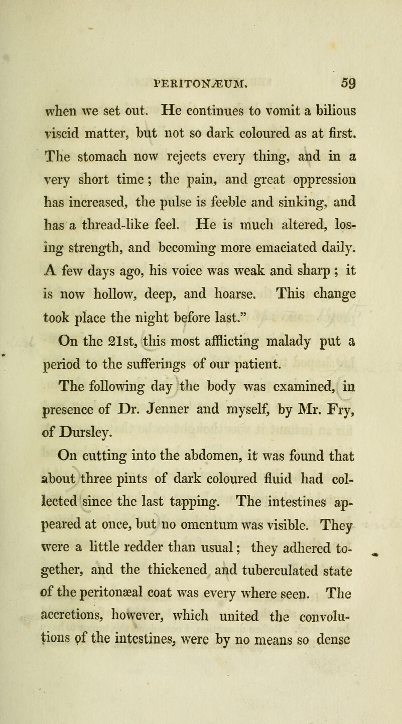 when we set out. He continues to vomit a bilious viscid matter, but not so dark coloured as at first. The stomach now rejects every thing, and in a very short time; the pain, and great oppression has increased, the pulse is feeble and sinking, and has a thread-like feel. He is much altered, los- ing strength, and becoming more emaciated daily. A few days ago, his voice was weak and sharp ; it is now hollow, deep, and hoarse. This change took place the night before last. On the 21 st, this most afflicting malady put a period to the sufferings of our patient. The following day the body was examined, in presence of Dr. Jenner and myself, by Mr. Fry, of Dursley. On cutting into the abdomen, it was found that about three pints of dark coloured fluid had col- lected since the last tapping. The intestines ap- peared at once, but no omentum was visible. They were a little redder than usual; they adliered to- gether, and the thickened and tuberculated state of the peritonaeal coat was every where seen. The accretions, however, wliich united the convolu- tions 9f the intestines, were by no means so dense