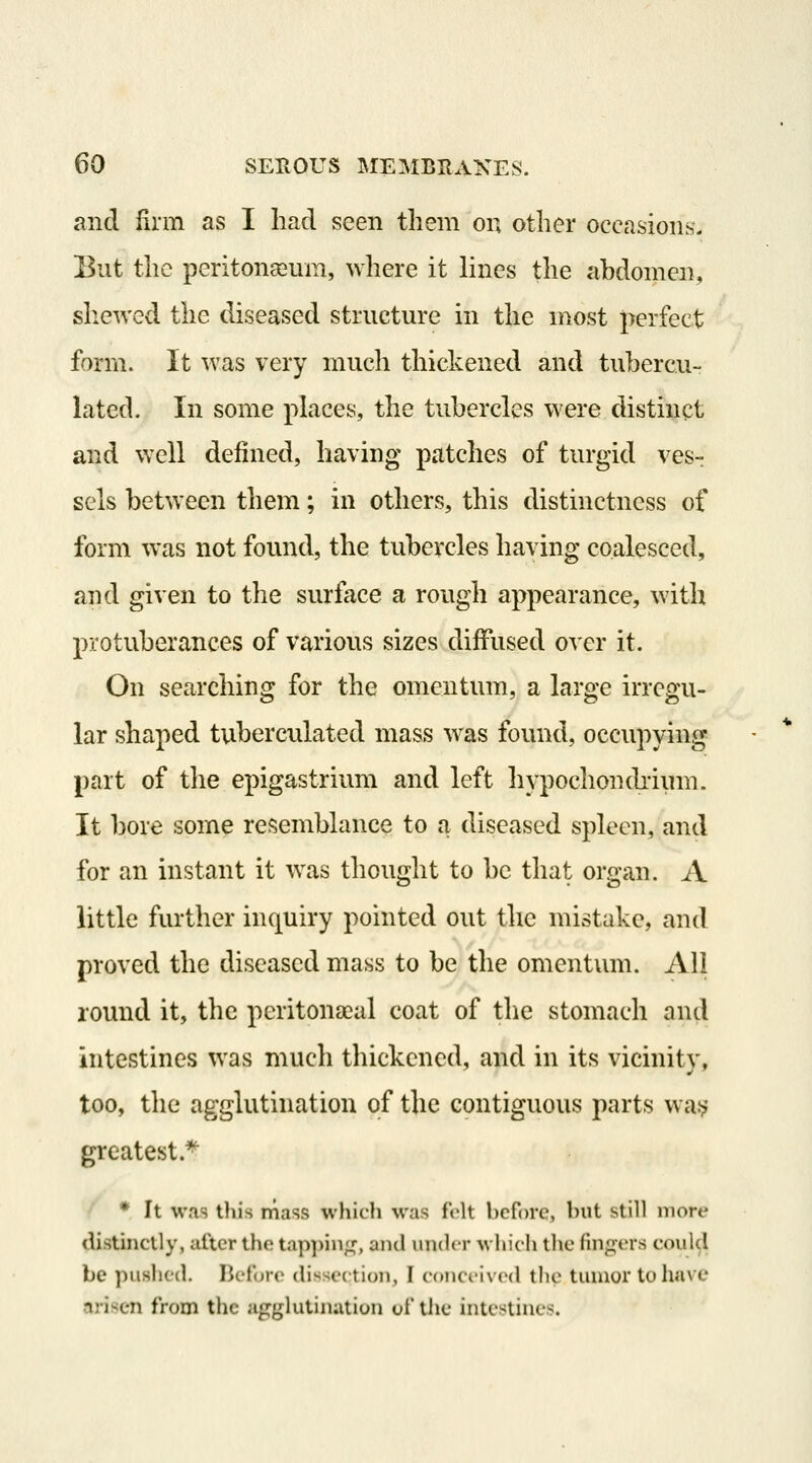 and lirm as I had seen tliem on other occasions. Eut the peritonaeum, where it lines the abdomen, shewed the diseased structure in the most perfect form. It was very much thickened and tubercu- la ted. In some places, the tubercles were distinct and well defined, having patches of turgid ves-r sels between them; in others, this distinctness of form was not found, the tubercles having coalesced, and given to the surface a rough appearance, with protuberances of various sizes diffused over it. On searching for the omentum, a large irregu- lar shaped tuberculated mass was found, occupying part of the epigastrium and left hypochonchium. It bore some resemblance to a diseased spleen, and for an instant it was thought to be that organ. A little further inquiry pointed out the mistake, and proved the diseased mass to be the omentum. All round it, the peritonaeal coat of the stomach and intestines was much thickened, and in its vicinity, too, the agglutination of the contiguous parts \\a^ greatest.^ * It was this mass which was felt before, but still more distinctly, after the tap])in;^, and under which the fingers could be pushed. Before dissection, I conceived the tumor to have arisen from the agglutination of the intestines.