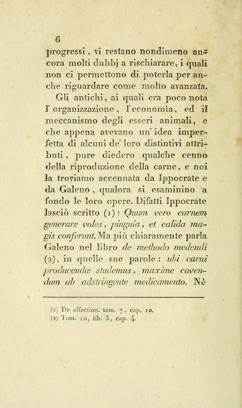 progressi, vi restano nondimeno an- cora molti dubbj a rischiarare, i quali non ci permettono di poterla per an- che riguardare come molto avanzata. Gli antichi, ai quali era poco nota r organizzazione , l'economìa, ed il meccanismo degli esseri animali, e che appena avevano un' idea imper- fetta di alcuni de loro distintivi attri- buti , pure diedero qualche cenno della riproduzione della carne, e noi la troviamo accennata da Jppocrate e da Galeno , qualora si esaminino a fondo le loro opere. Difatti Ippocrate lasciò scritto (i) : Qiium vero cameni generare voles ^ pìnguia, et calida ina-^ gìs conferunt. Ma più chiaramente parla Galeno nel libro de methodo medendi (2), in quelle sue parole : uhi carni producendce studemus :> maxime caven- dum ab adstringeiite medicamento. Né (i) De affeciion. tom. 7 , cap. io. (2) Tom. IO, iib. 3, cap^ 4-