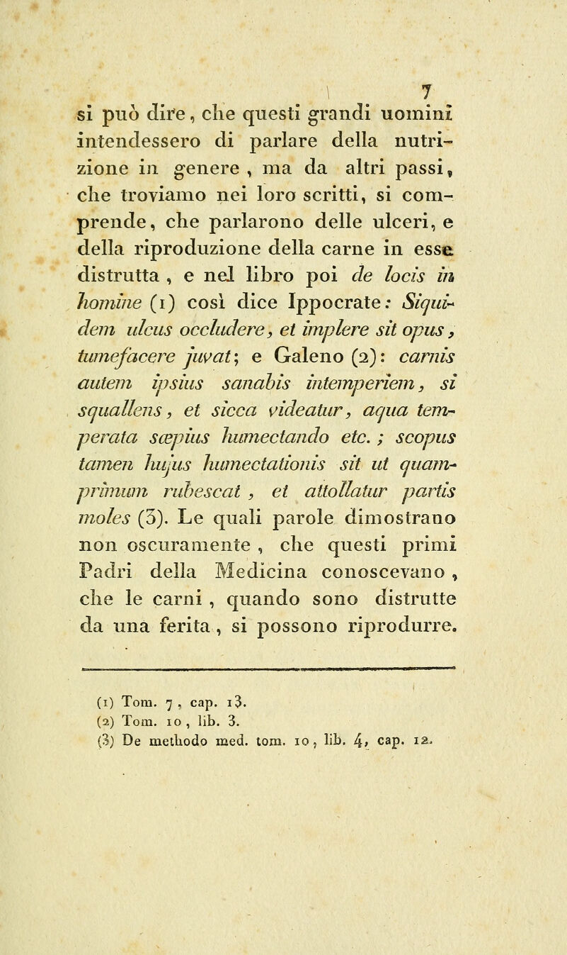 si può dire, che questi grandi uomini intendessero di parlare della nutri- zione in genere , ma da altri passi, elle troviamo nei loro scritti, si com- prende, che parlarono delle ulceri, e della riproduzione della carne in ess^ distrutta , e nel libro poi de locis in homìne (i) così dice Ippocrate: Sìcjid'* deni ulciis occludere, et implere sa opus, tumefacere juvat'j e Galeno (2): carnis autem ipsius sanahìs intemperìem, si squallens, et sicca videatur, acjua tem- perata scepius humectando etc. ; scopus tamen ìiujus humectationis sii ut (juarn^ primwn ruhescat , et attollatur partis moles (3). Le quali parole dimostrano non oscuramente , che questi primi Padri della Medicina conoscevano , che le carni , quando sono distrutte da una ferita , si possono riprodurre. (i) Tom. 7 , cap. i3. (2) Tom. 10 , lib. 3. (3) De meiliodo med. tom. io, lib. 4; c^p. i;