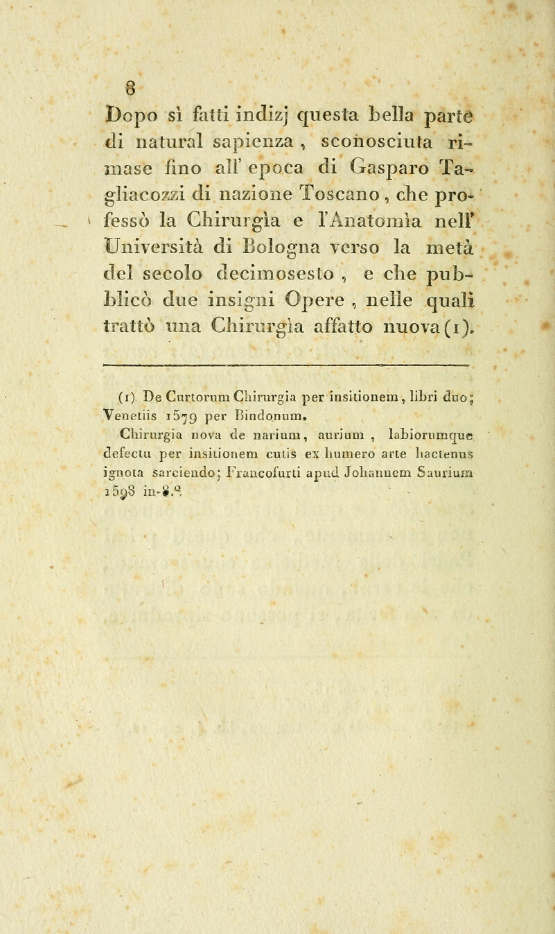 Dopo si fatti indizj questa bella parte di naturai sapienza , sconosciuta ri- mase fino air epoca di Gasparo Ta- gliacozzi di nazione Toscano, che pro- fessò la Chirurgia e l'Anatomìa nell* Università di Bologna verso la metà del secolo decimosesto , e che pub- blicò due insigni Opere , nelle quali trattò una Chirurgia affatto nuova (i). (i) De Curtorum Cliirurgia per insitionem , libri duo; Venetiis iS-jg per Bindo^num. Chirurgia nova de nariuna, aurium , labiorumcjue defectu per insitionem ctitis ex liumero arte liactenus ignota sarciendoj Francofurti apud Jolianuem Saurium i5^8 in-S.»^,