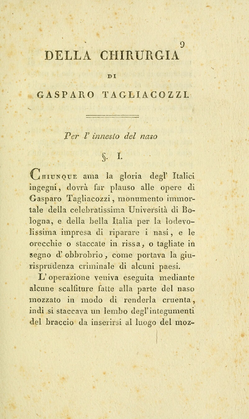 DELLA CHIRURGIA DI GASPARO TAGLIAGOZZL Per V innesto del naso §. I. l^iiiUNQUE ama la gloria degl' Italici ingegni, dovrà far plauso alle opere di Gasparo Tagliacozzi, monumento immor- tale della celebratissima Università di Bo- logna, e della bella Italia per la lodevo- lissima impresa di riparare i nasi, e le orecchie o staccate in rissa^ o tagliate in segno d' obbrobrio, come portava la giu- risprudenza criminale di alcuni paesi. L' operazione veniva eseguita mediante alcune scalfiture fatte alla parte del naso mozzato in modo di renderla cruenta, indi si staccava un lembo degl'integumenti del braccio da inserirsi al luogo del moz«