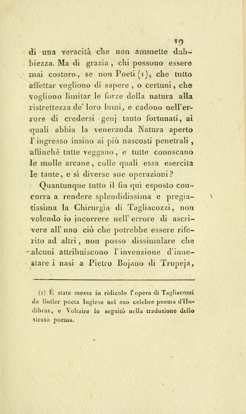 5^ dì una veracità clie non ammette dub- biezza. Ma eli grazia , chi possono essere mai costoro, se non Poeti (/], che tutto affettar vogliono di sapere , o certuni, che vogliono limitar le forze della natura alla ristrettezza de' loro lumi^ e cadono nell'er- rore di credersi genj tanto fortunati, ai quali abbia la veneranda Natura aperto r ingresso insino ai più nascosti penetrali , afhnchè tutte veggano, e tutte conoscano le molle arcane, colle quali essa esercita le tante, e si diverse sue operazioni? Quantunque tutto il (in qui esposto con- corra a rendere splendidissima e pregia- tissima la Chirurgia di Tagliacozzi, non volendo io incorrere nelF errore di ascri- vere air uno ciò che potrebbe essere rife- rito ad altri, non posso dissimulare che ^.alcuni attribuiscono l'invenzione d'inne- stare i nasi a Pietro Bojauo di Tropeja, (i) E stata messa in ridicolo 1'opera di Tagliacozzi da Butler poeta Inglese nel suo celebre poema d'Hu- dibras, e Voltaire io seguitò nella traduzione dello stesso poema.