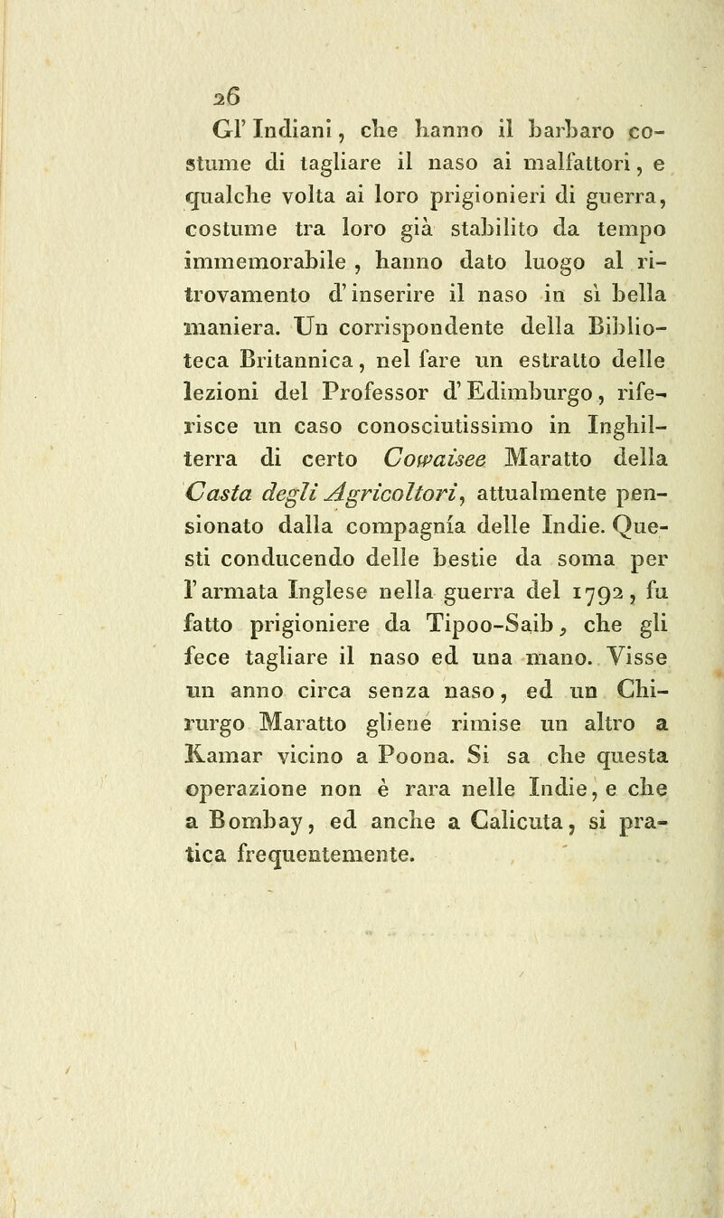 GF Indiani, clie Lanno il barbaro co- stume di tagliare il naso ai malfattori, e qualche volta ai loro prigionieri di guerra, costume tra loro già stabilito da tempo immemorabile , hanno dato luogo al ri- trovamento d'inserire il naso in si bella maniera. Un corrispondente della Biblio- teca Britannica, nel fare un estratto delle lezioni del Professor d'Edimburgo, rife- risce un caso conosciutissimo in Inghil- terra di certo Cofpaùee Maratto della Casta degli agricoltori, attualmente pen- sionato dalla compagnia delle Indie. Que- sti conducendo delle bestie da soma per l'armata Inglese nella guerra del 1792, fu fatto prigioniere da Tipoo-Saib, che gli fece tagliare il naso ed una mano. Visse un anno circa senza naso, ed un Chi- rurgo Maratto gliene rimise un altro a Kamar vicino a Poona. Si sa che questa operazione non è rara nelle Indie, e che a Bombay, ed anche a Calicuta, si pra- tica frequentemente.