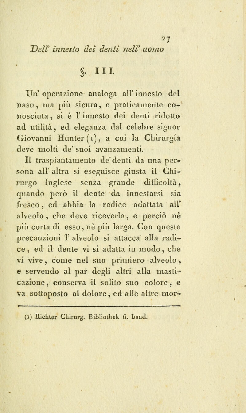 Dell' innesto dei denti nelV uomo §• III- Un' operazione analoga all' innesto del naso, ma più sicura, e praticamente co- nosciuta , si è r innesto dei denti ridotto ad utilità, ed eleganza dal celebre signor Giovanni Hunter(i)j a cui la Chirurgia deve molti de'suoi avanzamenti. Il traspiantamento de'denti da una per- sona air altra si eseguisce giusta il Chi- rurgo Inglese senza grande difficoltà, quando però il dente da innestarsi sia fresco, ed abbia la radice adattata alF alveolo, che deve riceverla, e perciò né più corta di esso, ne più larga. Con queste precauzioni 1' alveolo si attacca alla radi- ce , ed il dente vi si adatta in modo, che vi vive, come nel suo primiero alveolo , e servendo al par degli altri alla masti- cazione , conserva il solito suo colore, e va sottoposto al dolore, ed alle altre mor- (5) Richter Cliirurg. Biblioihek 6. band.