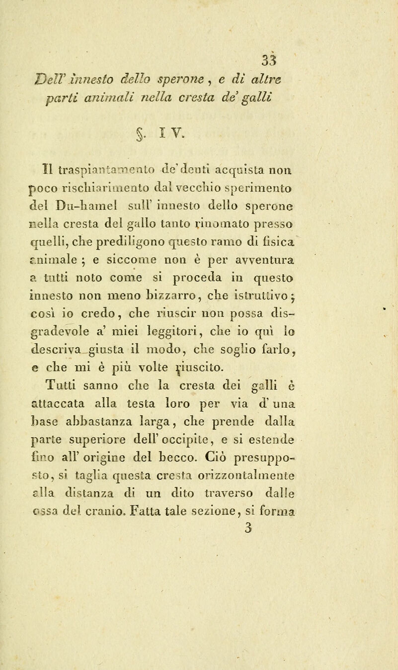DelVinnesto dello sperone^ e dì altre partì animali nella cresta de' galli §• IV. Il traspiaritaiiieato de'denti acquista non poco riscliiarimeato dal veccliio sperimento del Du-liamel sull' innesto dello sperone nella cresta del gallo tanto rinomato presso quelli, che prediligono questo ramo di fisica c.nimale ; e siccome non è per avventura a. tutti noto come si proceda in questo innesto non meno bizzarro, che istruttivo j così io credo, che riuscir non possa dis- gradevole a' miei leggitori, che io qui lo descriva giusta il modo, che soglio farlo, e che mi è più volte riuscito. Tutti sanno che la cresta dei galli è attaccata alla testa loro per via d'una base abbastanza larga, che prende dalla parte superiore dell'occipite, e si estende lino air origine del becco. Ciò presuppo- sto, si taglia questa cresta orizzontalmente slla distanza di un dito traverso dalle ossa del cranio. Fatta tale sezione, si forma 3