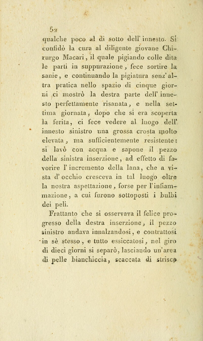 5:^ qualclie poco ai di sotto delF innesto. Si confidò la cura al diligente giovane Chi- rurgo Macari, il quale pigiando colle dita le parti in suppurazione , fece sortire la sanie, e continuando la pigiatura senz'ai- tra pratica nello spazio di cinque gior- ni ,ci mostrò la destra parte dell' inne- sto perfettamente risanata ^ e nella set- tima giornata ^ dopo clie si era scoperta la ferita, ci fece vedere ai luogo delF innesto sinistro una grossa crosta niolto elevata, ma suffìcientemente resistente : si lavò con acqua e sapone il pezzo della sinistra inserzione, ad effetto di fa- vorire l'incremento della lana, clie a vi-- sta d' occhio cresceva in tal luogo oltre la nostra aspettazione;, forse per Tinfiam- mazione 5 a cui furono sottoposti i bulbi dei peli. Frattanto clie si osservava il felice pro^ gresso delia destra inserzione^ il pezzo sinistro andava innalzandosi, e contrattosi 'in se. stesso, e tutto essiccatosi^ nel giro di dieci giorni si separò, lasciando un'area di pelle biaiicliiccia y scaccata di istrisc^