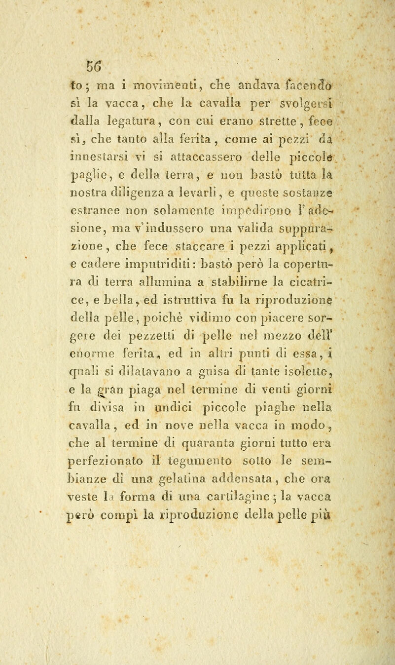 fo ; ma i moviménti, clie andava facencià si la vacca, che la cavalla per svolgersi dalla legatura, con cui erano strette, fece sì^ che tanto alla ferita, come ai pezzi da innestarsi vi si attaccassero delle piccole paglie, e della terra, e non bastò tutta la nostra diligenza a levarli, e queste sostanze estranee non solamente impedirono l' ade-* sione, ma v'indussero una valida suppura- zione , che fece staccare i pezzi applicati, e cadere imputriditi: bastò però la copertu- ra di terra allumina a stabilirne la cicatri- ce, e bella, ed istruttiva fu la riproduzione della pelle, poiché vidimo con piacere sor- gere dei pezzetti di pelle nel mezzo dell' enorme ferita, ed in altri punti di essa, i quali si dilatavano a guisa di tante isoleite, e la ^ran piaga nel termine di venti giorni fu divisa in undici piccole piaghe nella cavalla, ed in nove nella vacca in modo/ che al termine di quaranta giorni tutto era perfezionato il tegumento sotto le sem- bianze di una gelatina addensata, che ora veste lì forma di una cartilagine ; la vacca però compi la riproduzione della pelle più