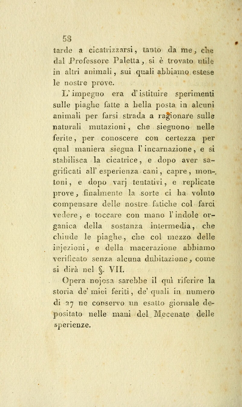 tarde a cicatrizzarsi, tanto da me ^ clie dal Professore Paletta ^ si è trovato ntile in altri aoiniali, sui quali abbiamo estese le nostre prove. L'impegno era d'istituire sperimenti sulle piaghe fatte a bella posta in alcuni animali per farsi strada a ragionai'e sulle naturali mutazioni, che sieguono nelle ferite, per conoscere con certezza per qual maniera siegua Y incarnazione, e sì stabilisca la cicatrice, e dopo aver sa- grifìcati all' esperienza cani, capre, mon- toni , e dopo varj tentativi, e replicate prove y finalmente la sorte ci ha voluto compensare delle nostre fatiche col farci vedere, e toccare con mano V indole or- ganica della sostanza intermedia, che chiude le piaghe, che col mezzo delle is^jezioni, e della macerazione abbiamo verificato senza alcuna dubitazione^ come si dirà nel §. VII. Opera nojosa sarebbe il qui riferire la storia de' miei feriti, de' quali in numero di 27 ne conservo un esatto giornale de- positato nelle mani del Mecenate delle sperienze.