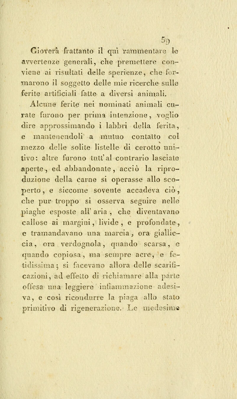 Gioverà frattanto il qui rammentare 1<5 avvertenze generali, che premettere con- viene ai risultati delle sperienze, clie for- marono il soggetto delle mie ricerclie sulle ferite artificiali fatte a diversi animali. Alcune ferite nei nominati animali cu- rate furono per prima intenzione, voglio dire approssimando i labbri della ferita, e mantenendoli a mutuo contatto col mezzo delle solite listelle di cerotto uni- tivo: altre furono tutt'al contrario lasciate aperte, ed abbandonate, acciò la ripro- duzione della carne si operasse allo sco- perto , e siccome sovente accadeva ciò, clie pur troppo si osserva seguire nelle piaghe esposte all' aria, che diventavano callose ai margini, livide, e profondate, e tramandavano una marcia, ora giallic- cia, ora verdognola, quando scarsa, e quando copiosa, ma sempre acre, e fe- tidissima j si facevano allora delle scarifi- cazioni, ad effetto di richiamare alla parte offesa una leggiere infiammazione adesi- va, e così ricondurre la piaga allo stato primitivo di rigenerazione. Le medesinifi