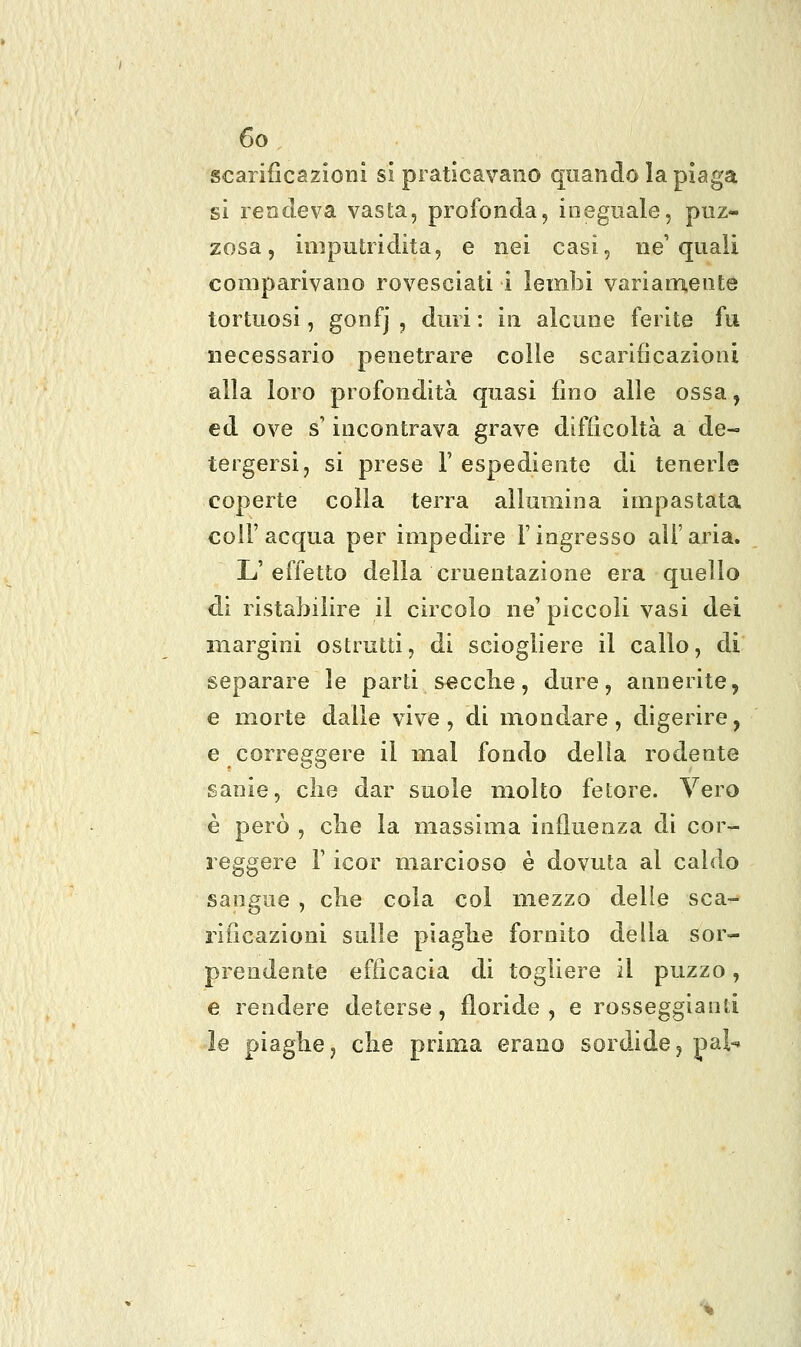 scarificazioni si praticavano quando la piaga si rendeva vasta, profonda, ineguale, puz- zosa, imputridita, e nei casi, ne'quali comparivano rovesciati i lembi variam.ente tortuosi, gonfj , duri : in alcune ferite fu necessario penetrare colle scarificazioni alla loro profondità quasi lino alle ossa, ed ove s'incontrava grave difficoltà a de- tergersi, si prese 1' espediente di tenerle coperte colla terra allumina impastata coir acqua per impedire l'ingresso all'aria. L'effetto della cruentazione era quello di ristabilire il circolo ne' piccoli vasi dei margini ostruiti, di sciogliere il callo, di separare le parti secche, dure, annerite, e morte dalle vive, di mondare, digerire, e correggere il mal fondo della rodente sanie, die dar suole molto fetore. Vero è però , cbe la massima influenza di cor- reggere r icor marcioso è dovuta al caldo sangue , che cola col mezzo delle sca- rificazioni sulle piaghe fornito della sor- prendente efficacia di togliere il puzzo, e rendere deterse , floride , e rosseggianii le piaghe, che prima erano sordide^ pai-*