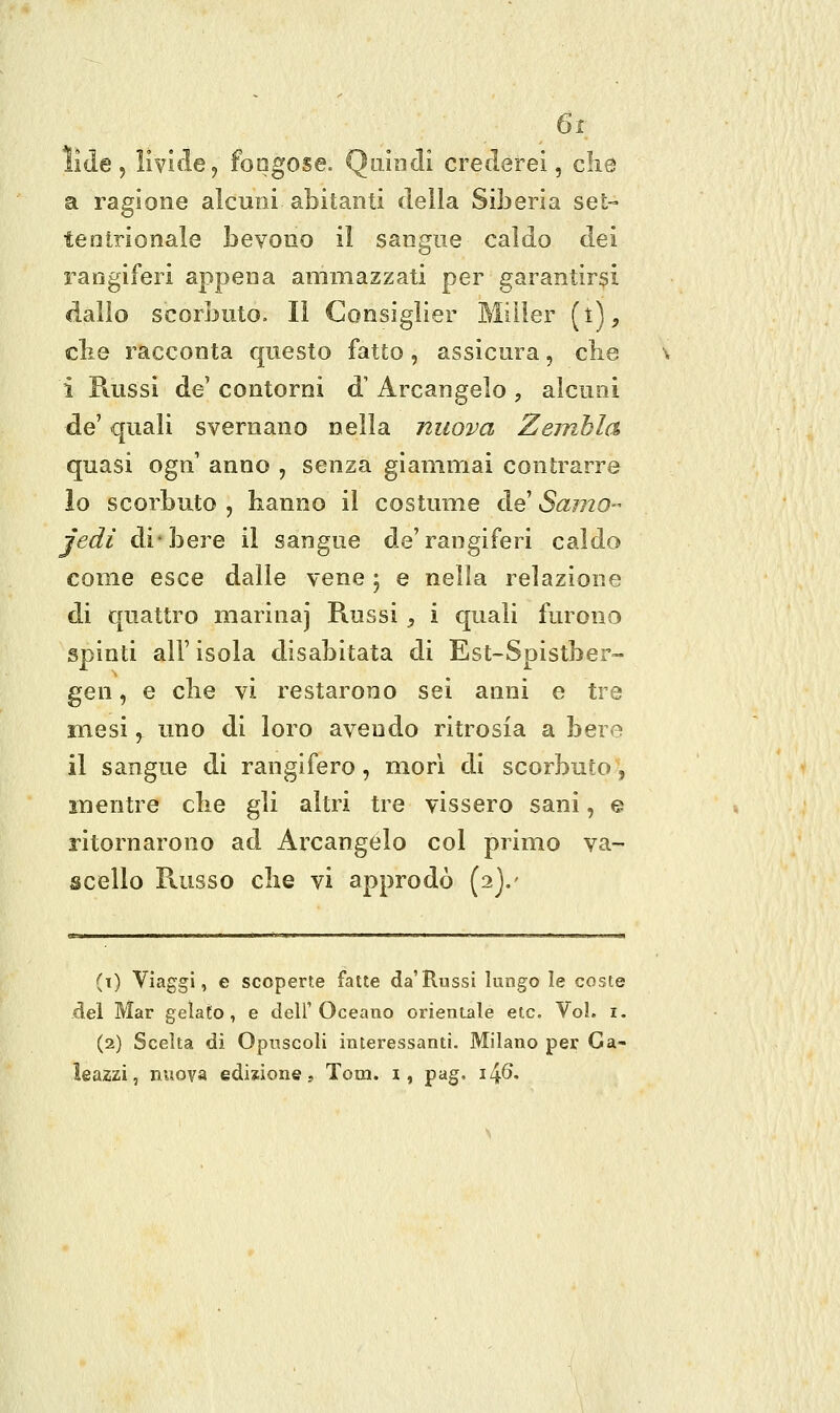 iide j livitle, foogose. QoÌdxIì cretlerei, clie a ragione alcuni abitanti della Siberia set- tentrionale bevono il sangue caldo dei x^angiferi appena ammazzati per garantirsi dallo scorbuto. Il Consiglier Miller (t), cbe racconta questo fatto, assicura, die i Russi de contorni d' Arcangelo , alcuni de' quali svernano nella nuova Zeinbla quasi ogn anno , senza giammai contrarre io scorbuto , hanno il costume de' Samo- jedì di-bere il sangue de'rangiferi caldo come esce dalle vene ; e nella relazione di quattro marina] Russi , i quali furono spinti all' isola disabitata di Est-Spistber- gen, e clie vi restarono sei anni e tre mesi, uno di loro avendo ritrosia a bere il sangue di rangifero, mori di scorbuto', mentre clie gli altri tre vissero sani, e ritornarono ad Arcangelo col primo va- scello Russo che vi approdò [i].' (t) Viaggi, e scoperte fatte da'Russi lungo le coste del Mar gelato, e dell'Oceano orientale etc. VoL i. (2) Scelta di Opuscoli interessanti. Milano per Ga- leazzi, nuova edizione, Tom. i, pag. 1^6.