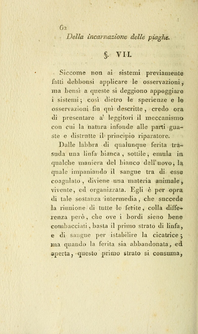 Della incarnazione delle piaghe» §. VII. Siccome non ai sistemi previamente fatti (lebbonsi applicare le osservazioni, ma bensì a qneste si deggiono appoggiare i sistemi • così dietro le sperienze e le osservazioni fin qui descritte , credo ora di presentare a' leggitori il meccanismo con cui la natura infonde alle parti gua- ste e distrutte il principio riparatore. Dalle labbra di qualunque ferita tra- suda una linfa bianca , sottile, emula ia qualche maniera del bianco dell'uovo, la quale impaniando il sangue tra di esse coagulato , diviene una materia animale, vivente, ed organizzata. Egli è per opra di tale sostanza intermedia , che succede la riunione di tutte le felite, colla diffe-^ lenza peiò, eli e ove i bordi sieno bene combacciati, basta il primo strato di linfa j e di sangue per istabilire la cicaU'ice j ma quando la ferita sia abbandonata, ed apertaj quqsto primo strato sì consuma,