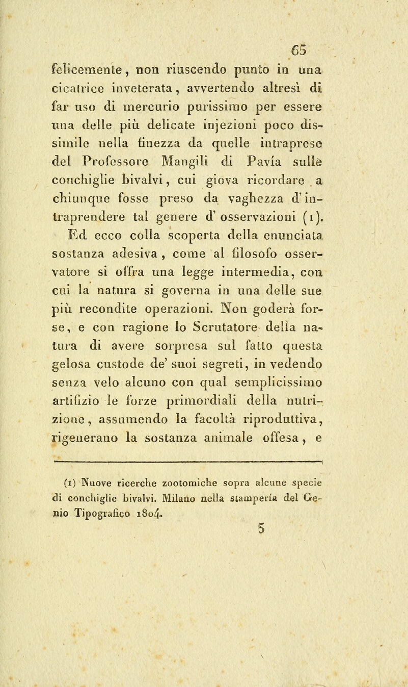 felicemente, non riuscendo punto in una cicatrice inveterata, avvertendo altresì di far uso di mercurio purissimo per essere una delle più delicate injezioni poco dis- simile nella finezza da quelle intraprese del Professore Mangili di Pavia sulle conchiglie bivalvi, cui giova ricordare a chiunque fosse preso da vaghezza d'in- traprendere tal genere d' osservazioni (i). Ed ecco colla scoperta della enunciata sostanza adesiva , come al filosofo osser- vatore si offra una legge intermedia, con cui la natura si governa in una delle sue più recondite operazioni. Non goderà for- se, e con ragione lo Scrutatore delia na- tura di avere sorpresa sul fatto questa gelosa custode de' suoi segreti, in vedendo senza velo alcuno con qual semplicissimo artifizio le forze primordiali della nutri- zione, assumendo la facoltà riproduttiva, rigenerano la sostanza animale offesa, e (i) Nuove ricerche zootomiche sopra alcune specie di conchiglie bivalvi. Milano nella stamperia del Ge- mo Tipografico i8o4. 5