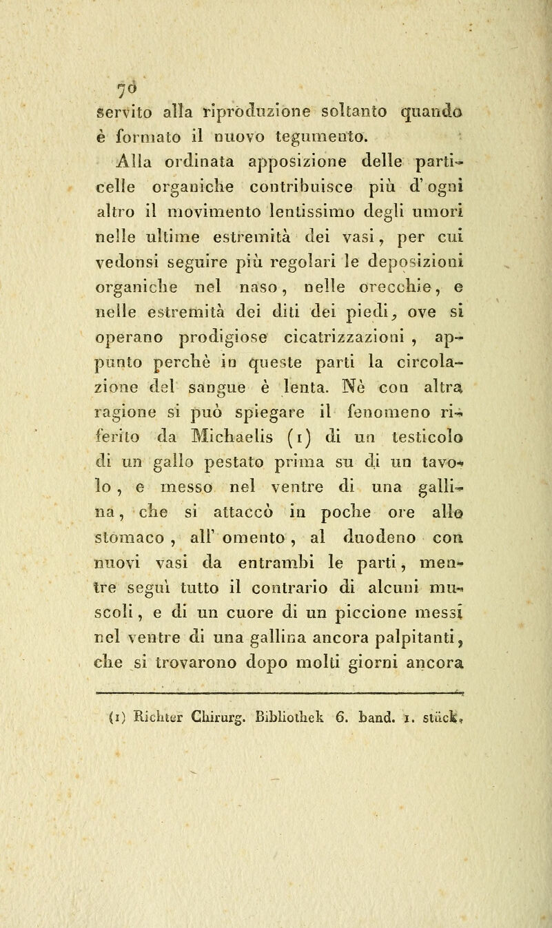 7^ servito alla riproduzione soltanto quando è formato il nuovo tegumento. Alla ordinata apposizione delle parti- celle organiche contribuisce più d'ogni altro il movimento lentissimo degli umori nelle ultime estremità dei vasi, per cui vedonsi seguire più regolari le deposizioni organiclie nel naso, nelle orecchie, e nelle estremità dei diti dei piedi^ ove si operano prodigiose cicatrizzazioni , ap-^ punto perchè io queste parti la circola- zione del sangue è lenta. Né con altrui ragione si può spiegare il fenomeno ri- ferito da Michaelis (i) di un testicolo di un gallo pestato prima su di un tavo-^ lo , e messo nel ventre di una galli-* na, che si attaccò in poche ore allo stomaco , all' omento , al duodeno eoa nuovi vasi da entrambi le parti, men- tre seguì tutto il contrario di alcuni mu-^ scoli, e di un cuore di un piccione messi nel ventre di una gallina ancora palpitanti, che si trovarono dopo molti giorni ancora