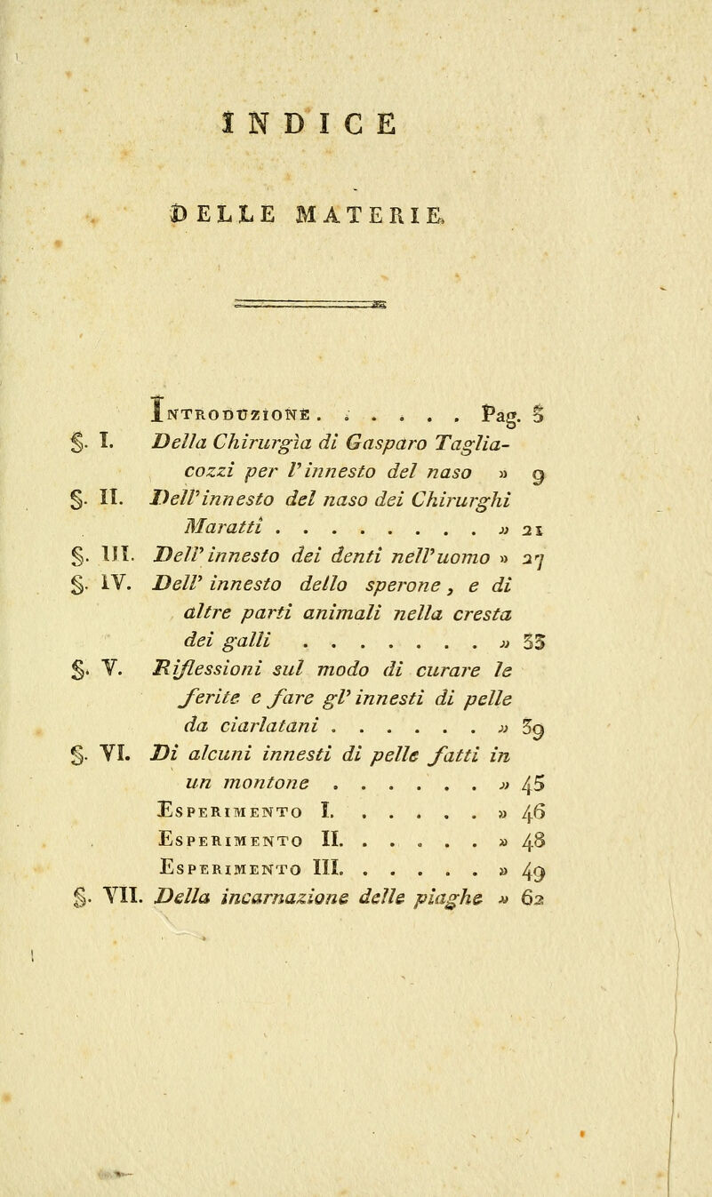 INDICE DELLE MATERIE iNTRotìtrziONÈ ...... Pag. S §. I. Della Chirurgia di Gasparo Taglia- cozzi per V innesto del naso jj q §. II. Dell'innesto del naso dei Chirurghi Maratti j^ 2s §. Ili. Deirinnesto dei denti nelVuomo » 37 §. IV. DeW innesto dello sperone, e di altre parti animali nella cresta dei galli jj 55 §* V. Riflessioni sul modo di curare le ferite e fare gV innesti di pelle da ciarlatani jj 3q §. VI. Di alcuni innesti di pelle fatti in un ìnontone j> 4^ Esperimento I » 46 Esperimento II. ..... » 4S Esperimento III » 49