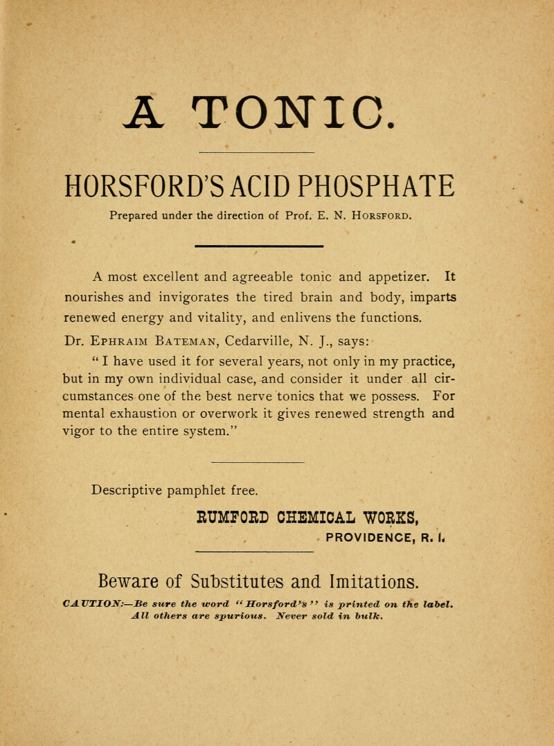 A TONIC. HORSFORD'S ACID PHOSPHATE Prepared under the direction of Prof.- E. N. Horsford. A most excellent and agreeable tonic and appetizer. It nourishes and invigorates the tired brain and body, imparts renewed energy and vitality, and enlivens the functions. Dr. Ephraim Bateman, Cedarville, N. J., says:  I have used it for several years, not only in my practice, but in my own individual case, and consider it under all cir- cumstances one of the best nerve tonics that we possess. For mental exhaustion or overwork it gives renewed strength and vigor to the entire system. Descriptive pamphlet free. . RUMFORD CHEMICAL WORKS, PROVIDENCE, R. U Beware of Substitutes and Imitations. CAUTION:—Be sure the word Morsford's  is printed on the label. All others are spurious. Never sold in bulk.