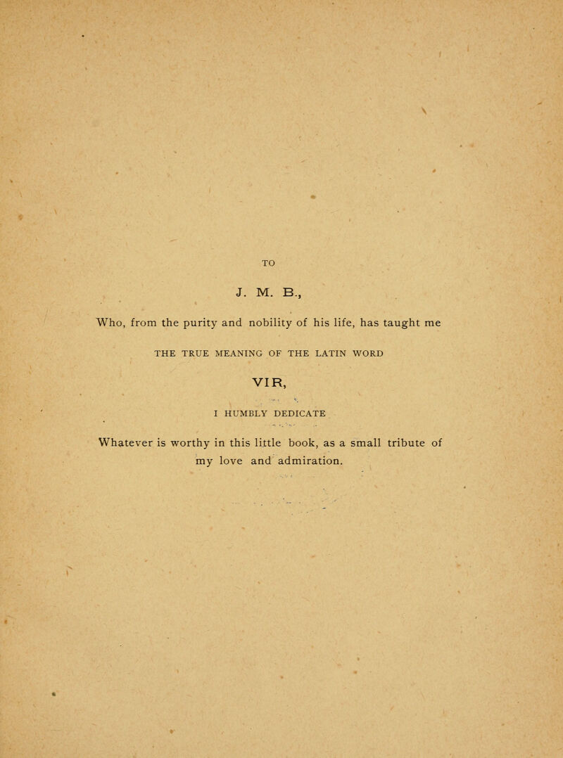 J. M. B., Who, from the purity and nobility of his life, has taught me THE TRUE MEANING OF THE LATIN WORD VIR, I HUMBLY DEDICATE Whatever is worthy in this little book, as a small tribute of my love and admiration.