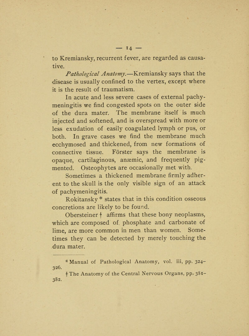 to Kremiansky, recurrent fever, are regarded as causa- tive. Pathological Anatomy.—Kremiansky says that the disease is usually confined to the vertex, except where it is the result of traumatism. In acute and less severe cases of external pachy- meningitis we find congested spots on the outer side of the dura mater. The membrane itself is much injected and softened, and is overspread with more or less exudation of easily coagulated lymph or pus, or both. In grave cases we find the membrane much ecchymosed and thickened, from new formations of connective tissue. Forster says the membrane is opaque, cartilaginous, anaemic, and frequently pig- mented. Osteophytes are occasionally met with. Sometimes a thickened membrane firmly adher- ent to the skull is the only visible sign of an attack of pachymeningitis. Rokitansky * states that in this condition osseous concretions are likely to be found. Obersteiner f affirms that these bony neoplasms, which are composed of. phosphate and carbonate of lime, are more common in men than women. Some- times they can be detected by merely touching the dura mater. * Manual of Pathological Anatomy, vol. iii, pp. 324- 326. f The Anatomy of the Central Nervous Organs, pp, 38.1- 382.