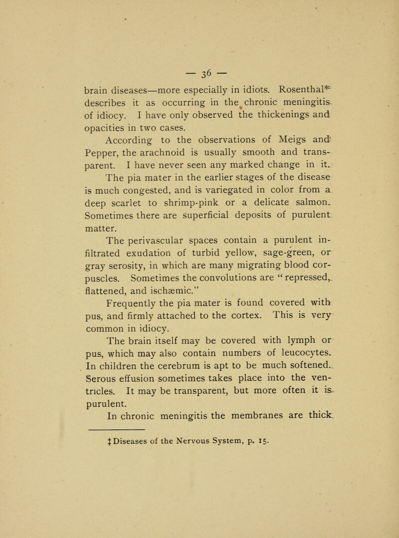 describes it as occurring in the chronic meningitis, of idiocy. I have only observed the thickenings and opacities in two cases. According to the observations of Meigs and? Pepper, the arachnoid is usually smooth and trans- parent. I have never seen any marked change in it.. The pia mater in the earlier stages of the disease- is much congested, and is variegated in color from a deep scarlet to shrimp-pink or a delicate salmon. Sometimes there are superficial deposits of purulent matter. The perivascular spaces contain a purulent in- filtrated exudation of turbid yellow, sage-green, or gray serosity, in which are many migrating blood cor- puscles. Sometimes the convolutions are  repressed,., flattened, and ischsemic. Frequently the pia mater is found covered with pus, and firmly attached to the cortex. This is very- common in idiocy. The brain itself may be covered with lymph or pus, which may also contain numbers of leucocytes. In children the cerebrum is apt to be much softened.. Serous effusion sometimes takes place into the ven- tricles. It may be transparent, but more often it is- purulent. In chronic meningitis the membranes are thicks ^Diseases of the Nervous System, p. 15.
