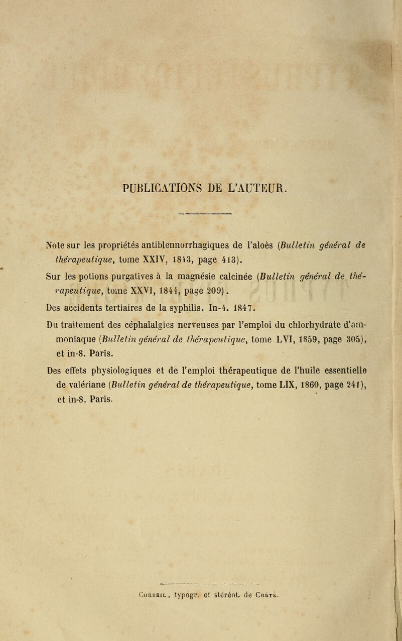 PUBLICATIONS DE L'AUTEUR. Note sur les propriétés antiblennorrhagiques de l'aloès [Bulletin général de thérapeutique, tome XXIV, 1843, page 413). Sur les potions purgatives à la magnésie calcinée [Bulletin général de thé- rapeutique, tome XXVI, 1844, page 209). Des accidents tertiaires de la syphilis. In-4. 1847. Du traitement des céphalalgies nerveuses par l'emploi du chlorhydrate d'am- moniaque [Bulletin général de thérapeutique, tome LVI, 1859, page 305), et in-8. Paris. Des effets physiologiques et de l'emploi thérapeutique de l'huile essentielle de valériane [Bulletin général de thérapeutique, tome LIX, 1860, page 241), et in-8. Paris. f.oiuiBiL, typogr. et stéréot. de Chété.