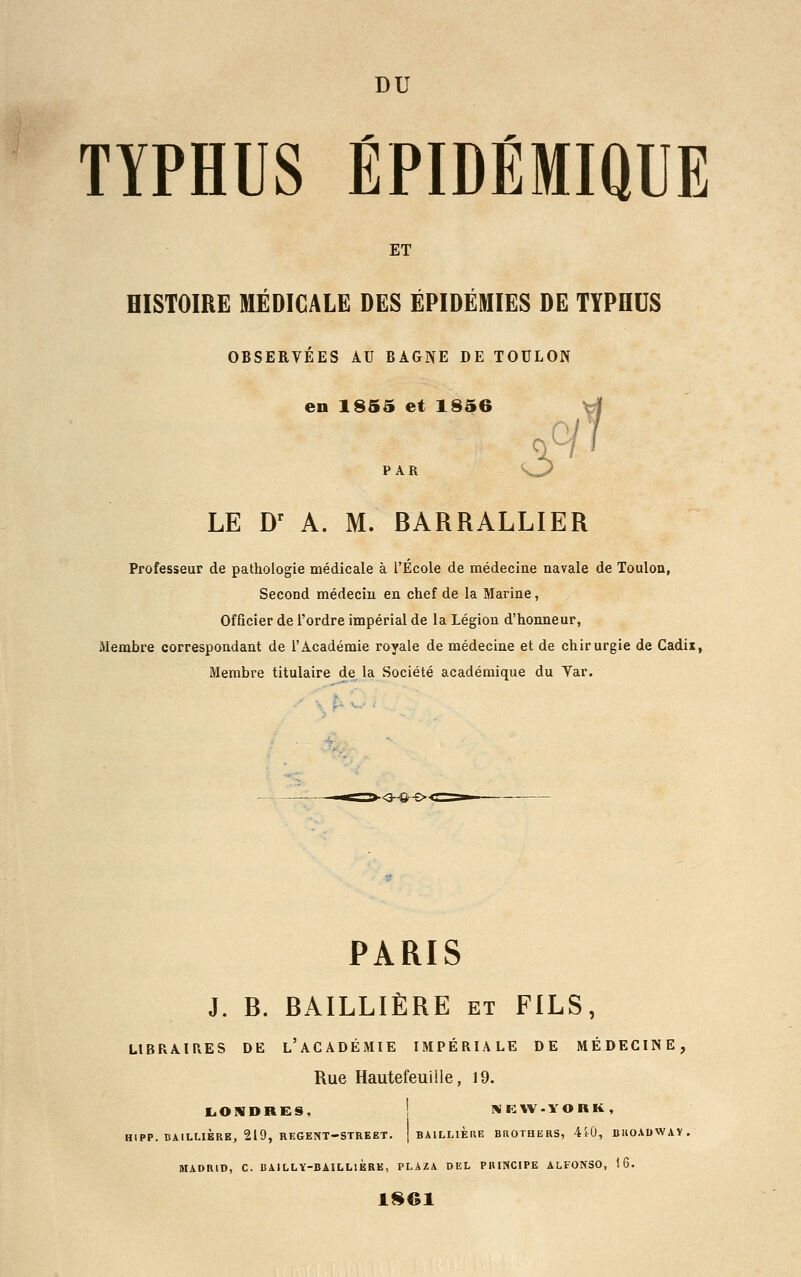 TYPHUS ÉPIDÉMIQUE ET HISTOIRE MÉDICALE DES ÉPIDÉMIES DE TYPHUS OBSERVÉES AU BAGNE DE TOULON en 1855 et 1856 6e'1' PAR LE Dr A. M. BARRALLIER Professeur de pathologie médicale à l'École de médecine navale de Toulon, Second médecin en chef de la Marine, Officier de l'ordre impérial de la Légion d'honneur, Membre correspondant de l'Académie royale de médecine et de chirurgie de Cadix, Membre titulaire de la Société académique du Yar. ■<j~©-e>t PARIS J. B. BAILLIÈRE et FILS, LIBRAIRES DE L'ACADÉMIE IMPÉRIALE DE MÉDECINE, Rue Hautefeuille, 19. LONDRES, NKW-YOBK, H1PP. BAILLIÈRE, 219, REGENT-STREET. | BAILLIERE BROTHERS, 410, BKOADWAY. MADRID, C. BAILLY-BAILLIÈRE, PLAZA DEL PRINCIPE ALFONSO, 16. 1S61