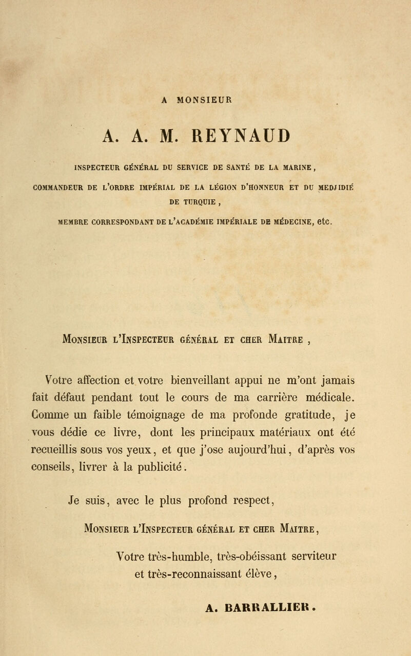 A MONSIEUR A. A. M. REYNAUD INSPECTEUR GÉNÉRAL DU SERVICE DE SANTÉ DE LA MARINE , COMMANDEUR DE L'ORDRE IMPÉRIAL DE LA LÉGION D'HONNEUR ET DU MEDJIDIÉ DE TURQUIE , MEMBRE CORRESPONDANT DE L'ACADÉMIE IMPÉRIALE DE MÉDECINE, etc. Monsieur l'Inspecteur général et cher Maître , Votre affection et votre bienveillant appui ne m'ont jamais fait défaut pendant tout le cours de ma carrière médicale. Comme un faible témoignage de ma profonde gratitude, je vous dédie ce livre, dont les principaux matériaux ont été recueillis sous vos yeux, et que j'ose aujourd'hui, d'après vos conseils, livrer à la publicité. Je suis, avec le plus profond respect, Monsieur l'Inspecteur général et cher Maître , Votre très-humble, très-obéissant serviteur et très-reconnaissant élève, A. BARRALLIER.