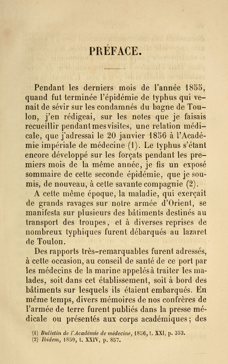 PREFACE. Pendant les derniers mois de Tannée 185S, quand fut terminée l'épidémie de typhus qui ve- nait de sévir sur les condamnés du bagne de Tou- lon, j'en rédigeai, sur les notes que je faisais recueillir pendant mes visites, une relation médi- cale, que j'adressai le 20 janvier 1856 à l'Acadé- mie impériale de médecine (1). Le typhus s'étant encore développé sur les forçats pendant les pre- miers mois de la même année, je fis un exposé sommaire de cette seconde épidémie, que je sou- mis, de nouveau, à cette savante compagnie (2). A cette même époque, la maladie, qui exerçait de grands ravages sur notre armée d'Orient, se manifesta sur plusieurs des bâtiments destinés au transport des troupes, et à diverses reprises de nombreux typhiques furent débarqués au lazaret de Toulon. Des rapports très-remarquables furent adressés, à cette occasion, au conseil de santé de ce port par les médecins de la marine appelés à traiter les ma- lades, soit dans cet établissement, soit à bord des bâtiments sur lesquels ils étaient embarqués. En même temps, divers mémoires de nos confrères de l'armée de terre furent publiés dans la presse mé- dicale ou présentés aux corps académiques ; des (1) Bulletin de l'Académie de médecine, 1856, t. XXI, p. 353. (2) Ibidem, 1859, t. XXIV, p. 857.