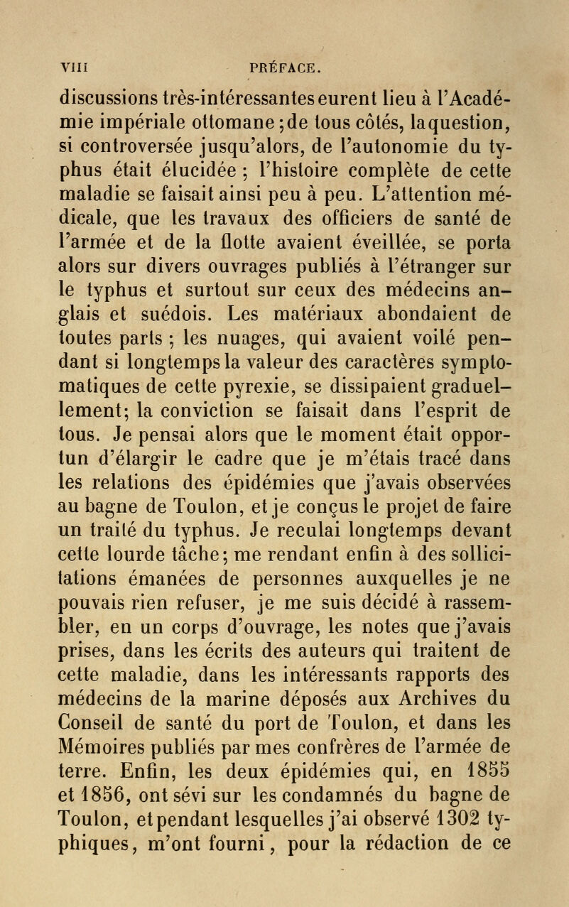 discussions très-intéressantes eurent lieu à l'Acadé- mie impériale ottomane ; de tous côtés, laquestion, si controversée jusqu'alors, de l'autonomie du ty- phus était élucidée ; l'histoire complète de cette maladie se faisait ainsi peu à peu. L'attention mé- dicale, que les travaux des officiers de santé de l'armée et de la flotte avaient éveillée, se porta alors sur divers ouvrages publiés à l'étranger sur le typhus et surtout sur ceux des médecins an- glais et suédois. Les matériaux abondaient de toutes parts ; les nuages, qui avaient voilé pen- dant si longtemps la valeur des caractères sympto- matiques de cette pyrexie, se dissipaient graduel- lement; la conviction se faisait dans l'esprit de tous. Je pensai alors que le moment était oppor- tun d'élargir le cadre que je m'étais tracé dans les relations des épidémies que j'avais observées au bagne de Toulon, et je conçus le projet de faire un traité du typhus. Je reculai longtemps devant cette lourde tâche; me rendant enfin à des sollici- tations émanées de personnes auxquelles je ne pouvais rien refuser, je me suis décidé à rassem- bler, en un corps d'ouvrage, les notes que j'avais prises, dans les écrits des auteurs qui traitent de cette maladie, dans les intéressants rapports des médecins de la marine déposés aux Archives du Conseil de santé du port de Toulon, et dans les Mémoires publiés par mes confrères de l'armée de terre. Enfin, les deux épidémies qui, en 1855 et 1856, ont sévi sur les condamnés du bagne de Toulon, et pendant lesquelles j'ai observé 1302 ty- phiques, m'ont fourni, pour la rédaction de ce