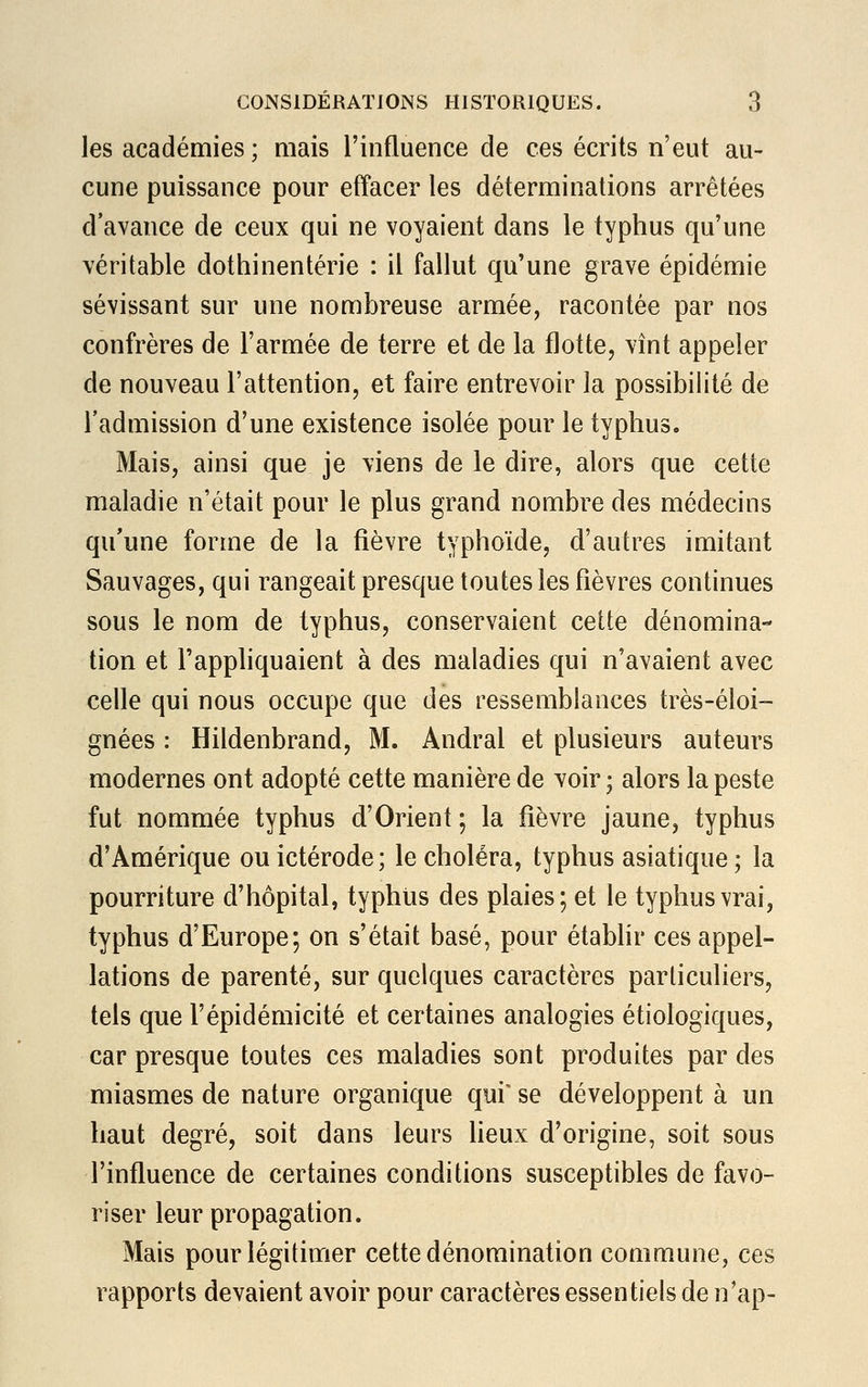 les académies ; mais l'influence de ces écrits n'eut au- cune puissance pour effacer les déterminations arrêtées d'avance de ceux qui ne voyaient dans le typhus qu'une véritable dothinentérie : il fallut qu'une grave épidémie sévissant sur une nombreuse armée, racontée par nos confrères de l'armée de terre et de la flotte, vînt appeler de nouveau l'attention, et faire entrevoir la possibilité de l'admission d'une existence isolée pour le typhus. Mais, ainsi que je viens de le dire, alors que cette maladie n'était pour le plus grand nombre des médecins qu'une forme de la fièvre typhoïde, d'autres imitant Sauvages, qui rangeait presque toutes les fièvres continues sous le nom de typhus, conservaient cette dénomina- tion et l'appliquaient à des maladies qui n'avaient avec celle qui nous occupe que des ressemblances très-éloi- gnèes : Hildenbrand, M. Andral et plusieurs auteurs modernes ont adopté cette manière de voir ; alors la peste fut nommée typhus d'Orient ; la fièvre jaune, typhus d'Amérique ou ictérode; le choléra, typhus asiatique ; la pourriture d'hôpital, typhus des plaies; et le typhus vrai, typhus d'Europe; on s'était basé, pour établir ces appel- lations de parenté, sur quelques caractères particuliers, tels que Fépidémicité et certaines analogies écologiques, car presque toutes ces maladies sont produites par des miasmes de nature organique qui' se développent à un haut degré, soit dans leurs lieux d'origine, soit sous l'influence de certaines conditions susceptibles de favo- riser leur propagation. Mais pour légitimer cette dénomination commune, ces rapports devaient avoir pour caractères essentiels de n'ap-
