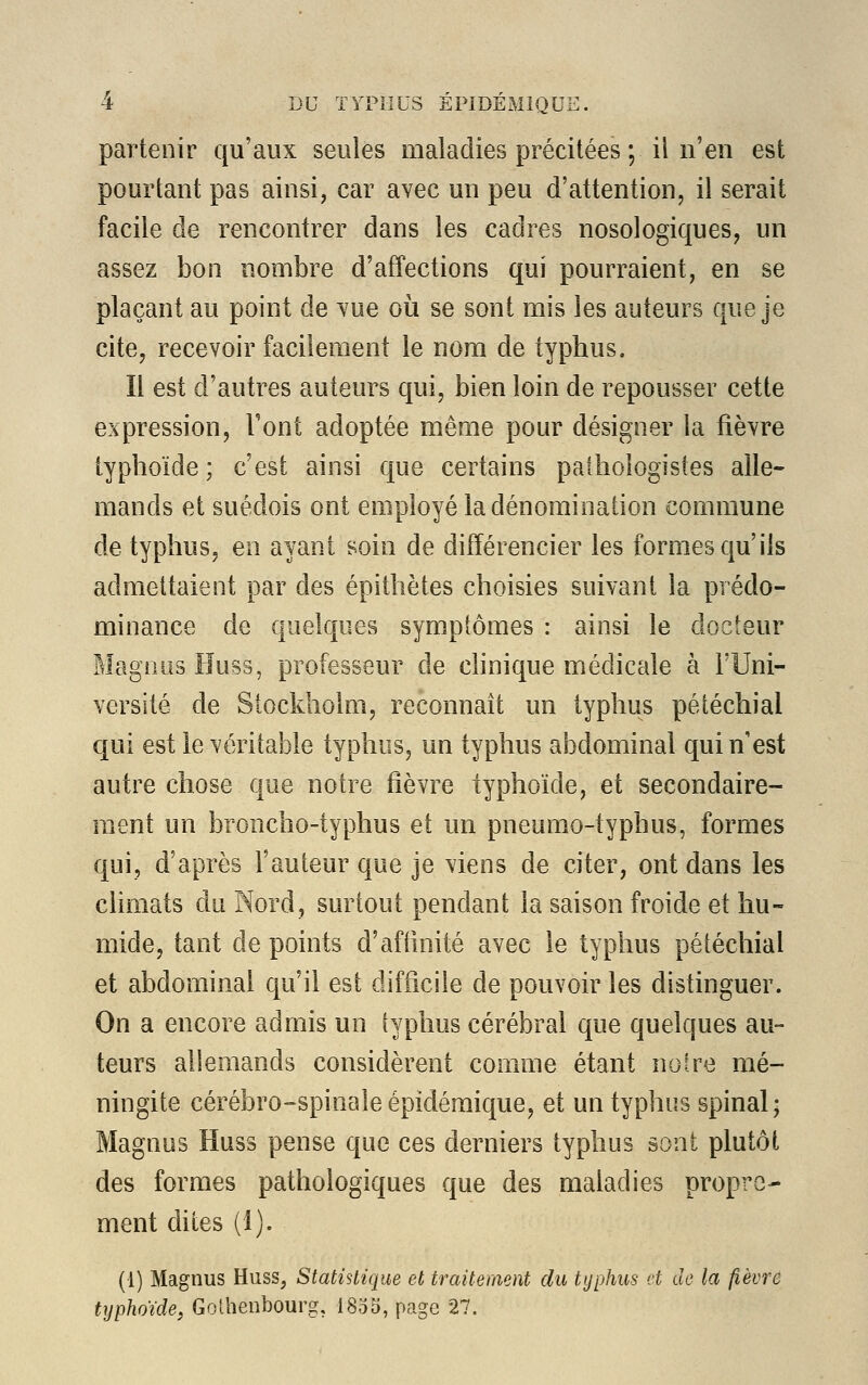 partenir qu'aux seules maladies précitées \ il n'en est pourtant pas ainsi, car avec un peu d'attention, il serait facile de rencontrer dans les cadres nosologiques, un assez bon nombre d'affections qui pourraient, en se plaçant au point de vue où se sont mis les auteurs que je cite, recevoir facilement le nom de typhus. Il est d'autres auteurs qui, bien loin de repousser cette expression, Font adoptée même pour désigner la fièvre typhoïde; c'est ainsi que certains pathologistes alle- mands et suédois ont employé la dénomination commune de typhus, en ayant soin de différencier les formes qu'ils admettaient par des épithètes choisies suivant la prédo- minance de quelques symptômes : ainsi le docteur Magnus Huss, professeur de clinique médicale à l'Uni- versité de Stockholm, reconnaît un typhus pétéchial qui est le véritable typhus, un typhus abdominal qui n'est autre chose que notre fièvre typhoïde, et secondaire- ment un broncho-typhus et un pneumo-typhus, formes qui, d'après l'auteur que je viens de citer, ont dans les climats du Nord, surtout pendant la saison froide et hu- mide, tant de points d'affinité avec le typhus pétéchial et abdominal qu'il est difficile de pouvoir les distinguer. On a encore admis un typhus cérébral que quelques au- teurs allemands considèrent comme étant notre mé- ningite cérébro-spinale épidémique, et un typhus spinal; Magnus Huss pense que ces derniers typhus sont plutôt des formes pathologiques que des maladies propre- ment dites (1). (1) Magnus Huss, Statistique et traitement du typhus et de la fièvre typhoïde, Gothenbourg, 1835, page 27.