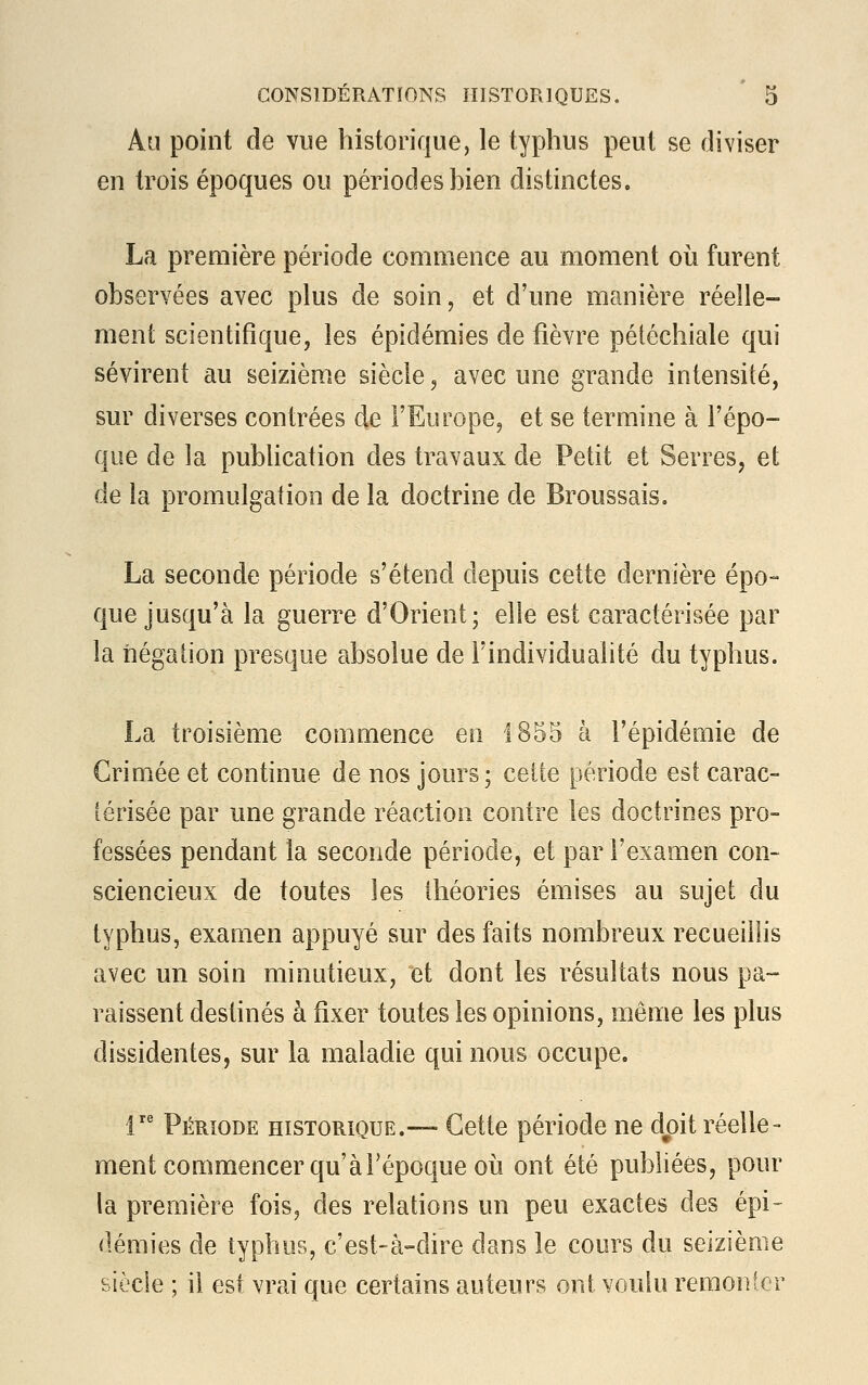 Au point de vue historique, le typhus peut se diviser en trois époques ou périodes bien distinctes. La première période commence au moment où furent observées avec plus de soin, et d'une manière réelle- ment scientifique, les épidémies de fièvre pétéchiale qui sévirent au seizième siècle, avec une grande intensité, sur diverses contrées de l'Europe, et se termine à l'épo- que de la publication des travaux de Petit et Serres, et de la promulgation de la doctrine de Broussais. La seconde période s'étend depuis cette dernière épo- que jusqu'à la guerre d'Orient; elle est caractérisée par la négation presque absolue de l'individualité du typhus. La troisième commence en 1855 à l'épidémie de Grimée et continue de nos jours; celle période est carac- térisée par une grande réaction contre les doctrines pro- fessées pendant la seconde période, et par l'examen con- sciencieux de toutes les théories émises au sujet du typhus, examen appuyé sur des faits nombreux recueillis avec un soin minutieux, et dont les résultats nous pa- raissent destinés à fixer toutes les opinions, même les plus dissidentes, sur la maladie qui nous occupe. lre Période historique.— Cette période ne doit réelle- ment commencer qu'à l'époque où ont été publiées, pour la première fois, des relations un peu exactes des épi- démies de typhus, c'est-à-dire dans le cours du seizième siècle ; il est vrai que certains auteurs ont voulu remonter