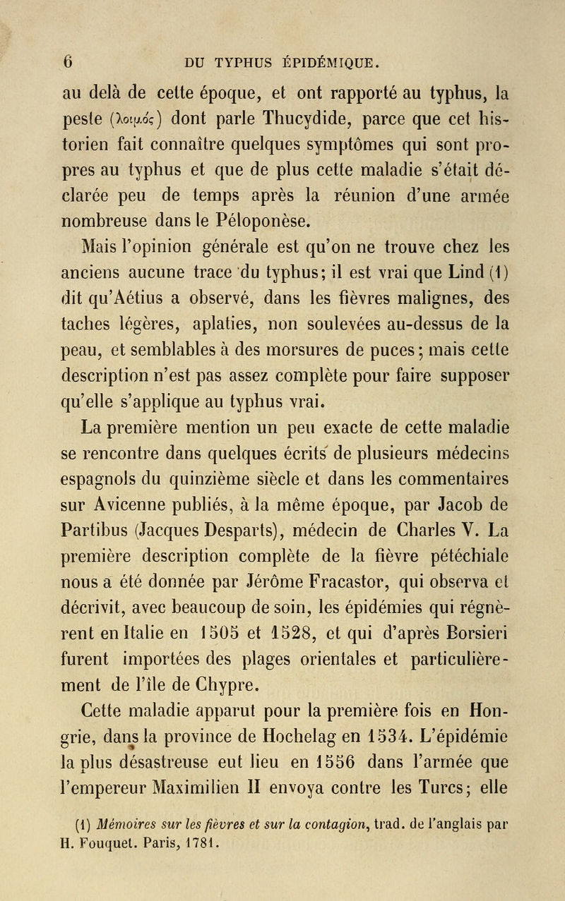 au delà de cette époque, et ont rapporté au typhus, la peste (XoifAoç) dont parle Thucydide, parce que cet his- torien fait connaître quelques symptômes qui sont pro- pres au typhus et que de plus cette maladie s'était dé- clarée peu de temps après la réunion d'une armée nombreuse dans le Péloponèse. Mais l'opinion générale est qu'on ne trouve chez les anciens aucune trace du typhus; il est vrai que Lind (1) dit qu'Aétius a observé, dans les fièvres malignes, des taches légères, aplaties, non soulevées au-dessus de la peau, et semblables à des morsures de puces ; mais cette description n'est pas assez complète pour faire supposer qu'elle s'applique au typhus vrai. La première mention un peu exacte de cette maladie se rencontre dans quelques écrits' de plusieurs médecins espagnols du quinzième siècle et dans les commentaires sur Avicenne publiés, à la même époque, par Jacob de Partibus (Jacques Desparts), médecin de Charles V. La première description complète de la fièvre pétéchiale nous a été donnée par Jérôme Fracastor, qui observa et décrivit, avec beaucoup de soin, les épidémies qui régnè- rent en Italie en 1505 et 1528, et qui d'après Borsieri furent importées des plages orientales et particulière- ment de l'île de Chypre. Cette maladie apparut pour la première fois en Hon- grie, dans la province de Hochelag en 1534. L'épidémie la plus désastreuse eut lieu en 1556 dans l'armée que l'empereur Maximilien 11 envoya contre les Turcs; elle (1) Mémoires sur les fièvres et sur la contagion, trad. de l'anglais par H. Fouquet. Paris, 1781.