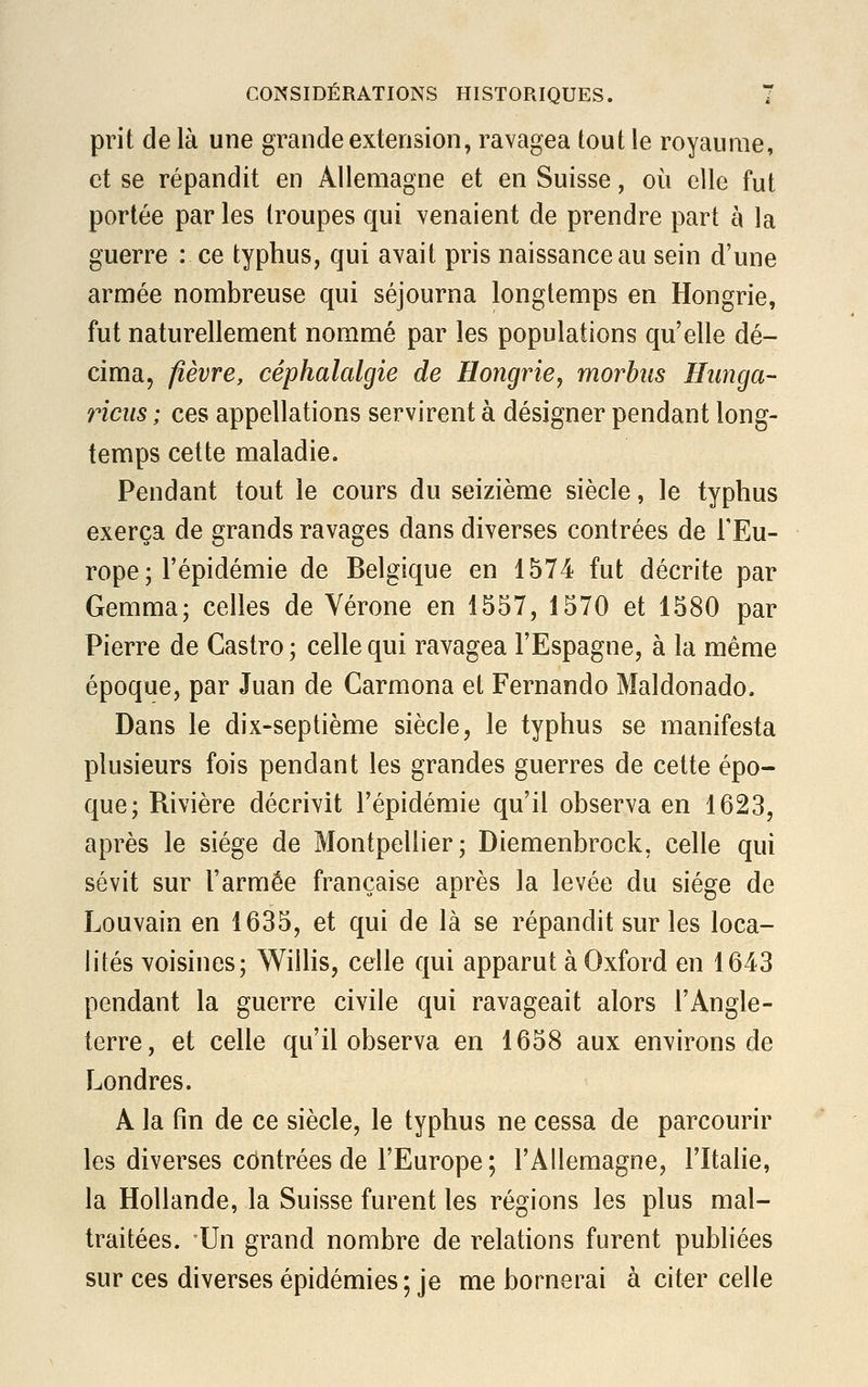 prit de là une grande extension, ravagea tout le royaume, et se répandit en Allemagne et en Suisse, où elle fut portée parles troupes qui venaient de prendre part à la guerre : ce typhus, qui avait pris naissance au sein d'une armée nombreuse qui séjourna longtemps en Hongrie, fut naturellement nommé par les populations qu'elle dé- cima, fièvre, céphalalgie de Hongrie, rnorbas Hunga- riens ; ces appellations servirent à désigner pendant long- temps cette maladie. Pendant tout le cours du seizième siècle, le typhus exerça de grands ravages dans diverses contrées de l'Eu- rope ; l'épidémie de Belgique en 1574 fut décrite par Gemma; celles de Vérone en 1557, 1570 et 1580 par Pierre de Castro ; celle qui ravagea l'Espagne, à la même époque, par Juan de Carmona et Fernando Maldonado. Dans le dix-septième siècle, le typhus se manifesta plusieurs fois pendant les grandes guerres de cette épo- que; Rivière décrivit l'épidémie qu'il observa en 1623, après le siège de Montpellier; Diemenbrock, celle qui sévit sur l'armée française après la levée du siège de Louvain en 1635, et qui de là se répandit sur les loca- lités voisines; Willis, celle qui apparut à Oxford en 1643 pendant la guerre civile qui ravageait alors l'Angle- terre, et celle qu'il observa en 1658 aux environs de Londres. A la fin de ce siècle, le typhus ne cessa de parcourir les diverses contrées de l'Europe ; l'Allemagne, l'Italie, la Hollande, la Suisse furent les régions les plus mal- traitées. Un grand nombre de relations furent publiées sur ces diverses épidémies; je me bornerai à citer celle