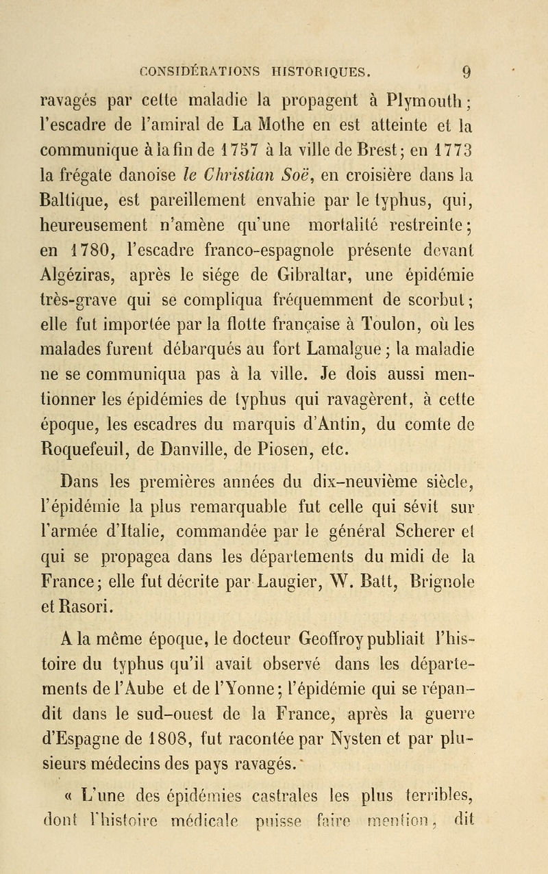 ravagés par cette maladie la propagent à Plymouth; l'escadre de l'amiral de La Mothe en est atteinte et la communique à la fin de 1757 à la ville de Brest; en 1773 la frégate danoise le Christian Soë, en croisière dans la Baltique, est pareillement envahie par le typhus, qui, heureusement n'amène qu'une mortalité restreinte; en 1780, l'escadre franco-espagnole présente devant Algéziras, après le siège de Gibraltar, une épidémie très-grave qui se compliqua fréquemment de scorbut ; elle fut importée par la flotte française à Toulon, où les malades furent débarqués au fort Lamalgue ; la maladie ne se communiqua pas à la ville. Je dois aussi men- tionner les épidémies de typhus qui ravagèrent, à cette époque, les escadres du marquis d'Antin, du comte de Boquefeuil, de Banville, de Piosen, etc. Dans les premières années du dix-neuvième siècle, l'épidémie la plus remarquable fut celle qui sévit sur l'armée d'Italie, commandée par le général Scherer et qui se propagea dans les départements du midi de la France; elle fut décrite par Laugier, W. Batt, Brignole etRasori. A la même époque, le docteur Geoffroy publiait l'his- toire du typhus qu'il avait observé dans les départe- ments de l'Aube et de l'Yonne ; l'épidémie qui se répan- dit dans le sud-ouest de la France, après la guerre d'Espagne de 1808, fut racontée par Nysten et par plu- sieurs médecins des pays ravagés. ' « L'une des épidémies castrâtes les plus terribles, dont l'histoire médicale puisse faire mention\ dit