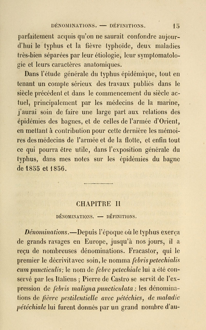 parfaitement acquis qu'on ne saurait confondre aujour- d'hui le typhus et la fièvre typhoïde, deux maladies très-bien séparées par leur étiologie, leur symptomatolo- gie et leurs caractères anatomiques. Dans l'étude générale du typhus épidémique, tout en tenant un compte sérieux des travaux publiés dans le siècle précédent et dans le commencement du siècle ac- tuel, principalement par les médecins de la marine, j'aurai soin de faire une large part aux relations des épidémies des bagnes, et de celles de l'armée d'Orient, en mettant à contribution pour cette dernière les mémoi- res des médecins de l'armée et de la flotte, et enfin tout ce qui pourra être utile, dans l'exposition générale du typhus, dans mes notes sur les épidémies du bagne de 1855 et 1856. CHAPITRE II DÉNOMINATIONS. — DÉFINITIONS. Dénominations.—Depuis l'époque où le typhus exerça de grands ravages en Europe, jusqu'à nos jours, il a reçu de nombreuses dénominations. Fracastor, qui le premier le décrivitavec soin, le nomma febris petechialis cumpancticulis; le nom de febre pelechiale lui a été con- servé par les Italiens ; Pierre de Castro se servit de l'ex- pression de febris maligna puncliculata ; les dénomina- tions de fièvre pestilentielle avec pétéchies, de maladie pétéchiale lui furent donnés par un grand nombre d'au-