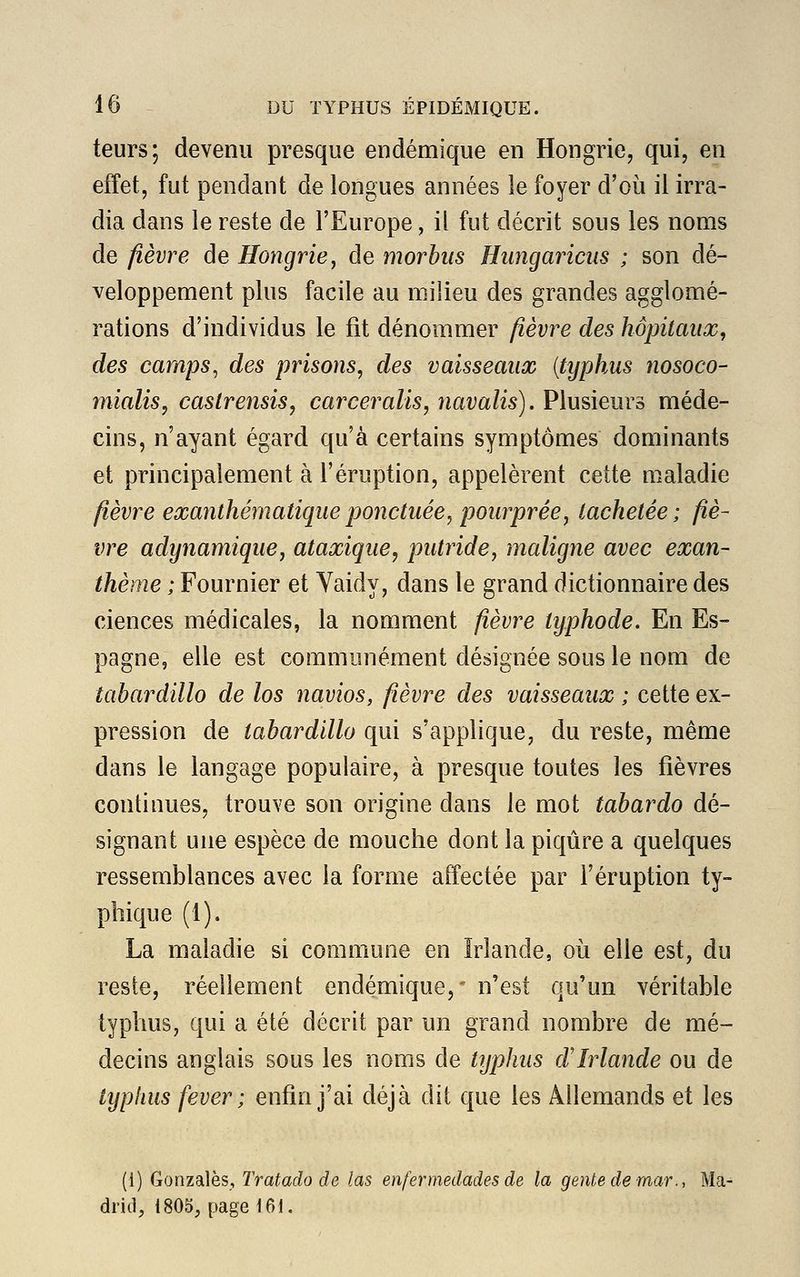 leurs; devenu presque endémique en Hongrie, qui, en effet, fut pendant de longues années le foyer d'où il irra- dia dans le reste de l'Europe, il fut décrit sous les noms de fièvre de Hongrie, de morbus Hungaricus ; son dé- veloppement plus facile au milieu des grandes agglomé- rations d'individus le fit dénommer fièvre des hôpitaux, des camps, des prisons, des vaisseaux (typhus nosoco- mialis, castrensis, carceralis, navalis). Plusieurs méde- cins, n'ayant égard qu'à certains symptômes dominants et principalement à l'éruption, appelèrent cette maladie fièvre exanthématique ponctuée, pourprée, tachetée; fiè- vre adynamique, ataxique, putride, maligne avec exan- thème ; Four nier et Yaidy, dans le grand dictionnaire des ciences médicales, la nomment fièvre typhode. En Es- pagne, elle est communément désignée sous le nom de tabardillo de los navios, fièvre des vaisseaux ; cette ex- pression de tabardillo qui s'applique, du reste, même dans le langage populaire, à presque toutes les fièvres continues, trouve son origine dans le mot tabardo dé- signant une espèce de mouche dont la piqûre a quelques ressemblances avec la forme affectée par l'éruption ty- phique (1). La maladie si commune en Irlande, où elle est, du reste, réellement endémique,' n'est qu'un véritable typhus, qui a été décrit par un grand nombre de mé- decins anglais sous les noms de typhus d'Irlande ou de typhus fever ; enfin j'ai déjà dit que les Allemands et les (1) Gonzalès, Tratado de las enfermedades de la genkedemar., Ma- drid, 1805, page 161.
