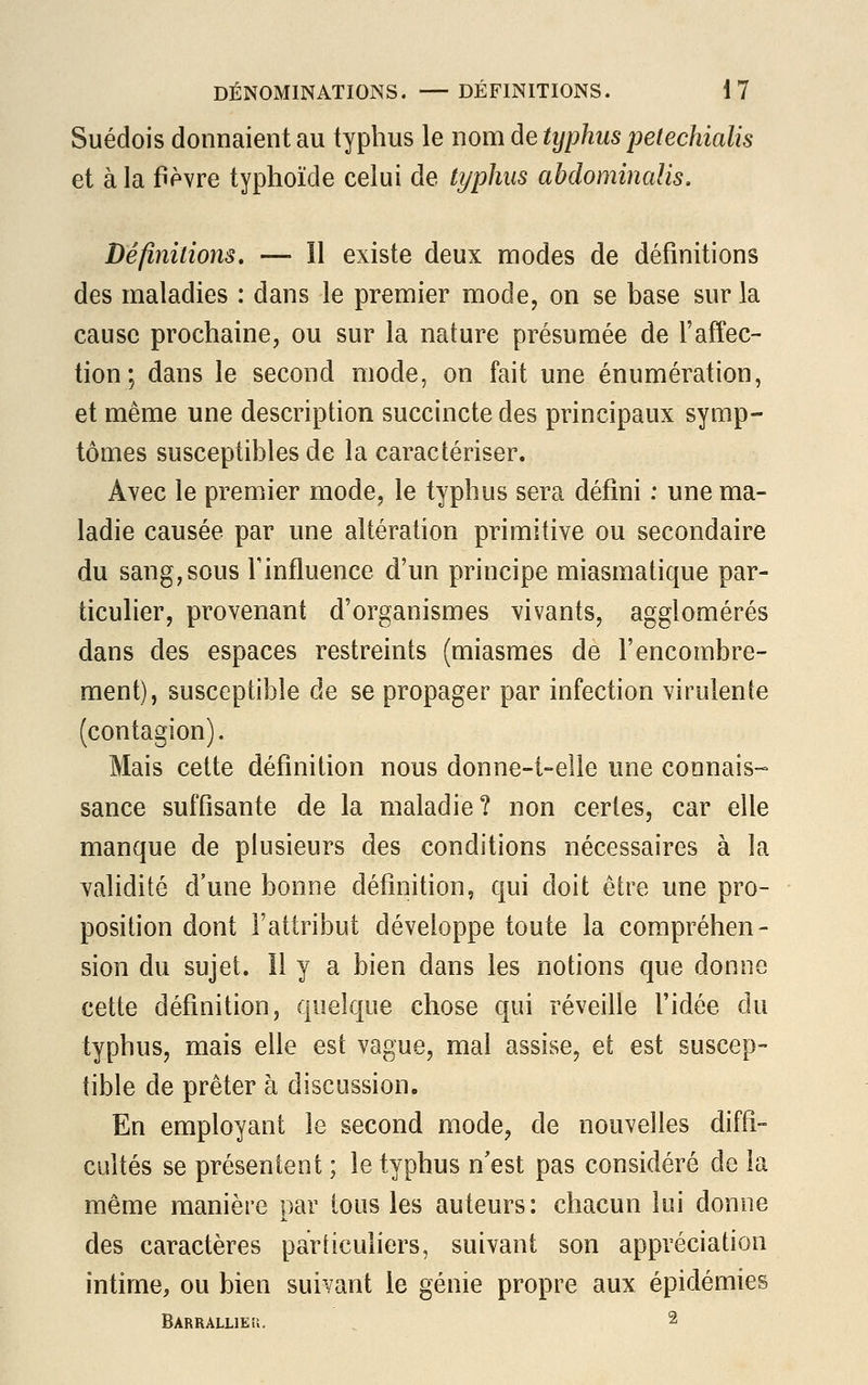 Suédois donnaient au typhus le nom de typhus petechialis et à la fièvre typhoïde celui de typhus abdominalis. Définitions. — Il existe deux modes de définitions des maladies : dans le premier mode, on se base sur la cause prochaine, ou sur la nature présumée de l'affec- tion; dans le second mode, on fait une énumération, et même une description succincte des principaux symp- tômes susceptibles de la caractériser. Avec le premier mode, le typhus sera défini : une ma- ladie causée par une altération primitive ou secondaire du sang,sous l'influence d'un principe miasmatique par- ticulier, provenant d'organismes vivants, agglomérés dans des espaces restreints (miasmes de l'encombre- ment), susceptible de se propager par infection virulente (contagion). Mais cette définition nous donne-t-elle une connais- sance suffisante de la maladie? non certes, car elle manque de plusieurs des conditions nécessaires à la validité d'une bonne définition, qui doit être une pro- position dont l'attribut développe toute la compréhen- sion du sujet. 11 y a bien dans les notions que donne cette définition, quelque chose qui réveille l'idée du typhus, mais elle est vague, mal assise, et est suscep- tible de prêter à discussion. En employant le second mode, de nouvelles diffi- cultés se présentent ; le typhus n'est pas considéré de la même manière par tous les auteurs: chacun lui donne des caractères particuliers, suivant son appréciation intime, ou bien suivant le génie propre aux épidémies BARRALLIEii. 2