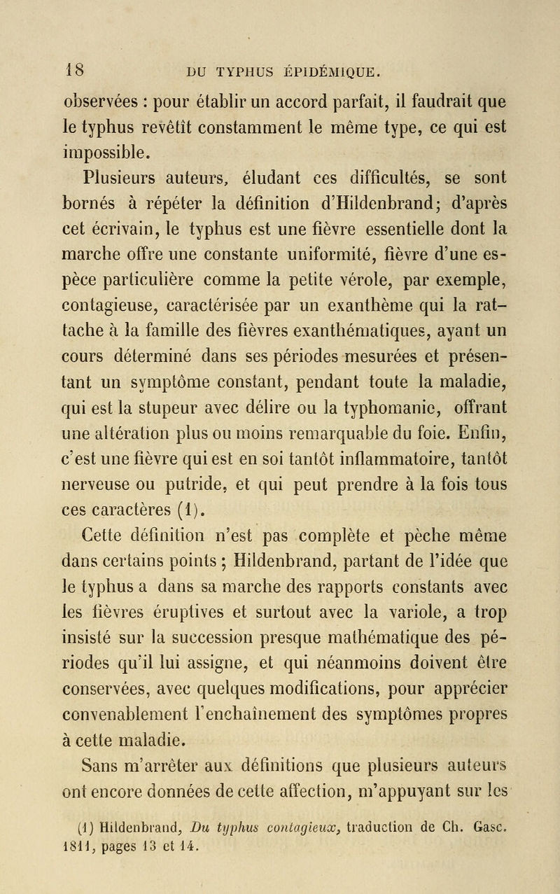 observées : pour établir un accord parfait, il faudrait que le typhus revêtît constamment le même type, ce qui est impossible. Plusieurs auteurs, éludant ces difficultés, se sont bornés à répéter la définition d'Hildenbrand; d'après cet écrivain, le typhus est une fièvre essentielle dont la marche offre une constante uniformité, fièvre d'une es- pèce particulière comme la petite vérole, par exemple, contagieuse, caractérisée par un exanthème qui la rat- tache à la famille des fièvres exanthématiques, ayant un cours déterminé dans ses périodes mesurées et présen- tant un symptôme constant, pendant toute la maladie, qui est la stupeur avec délire ou la typhomanie, offrant une altération plus ou moins remarquable du foie. Enfin, c'est une fièvre qui est en soi tantôt inflammatoire, tantôt nerveuse ou putride, et qui peut prendre à la fois tous ces caractères (1). Cette définition n'est pas complète et pèche même dans certains points ; Hildenbrand, partant de l'idée que le typhus a dans sa marche des rapports constants avec les fièvres éruptives et surtout avec la variole, a trop insisté sur la succession presque mathématique des pé- riodes qu'il lui assigne, et qui néanmoins doivent être conservées, avec quelques modifications, pour apprécier convenablement F enchaînement des symptômes propres à cette maladie. Sans m'arrêter aux définitions que plusieurs auteurs ont encore données de cette affection, m'appuyant sur les (1) Hildenbrand, Du typhus contagieux, traduction de Ch. Gasc. 1811, pages 13 et 14.