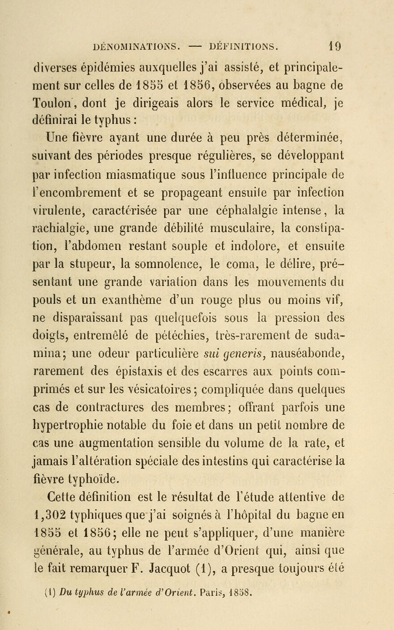 diverses épidémies auxquelles j'ai assisté, et principale- ment sur celles de 1855 et 1856, observées au bagne de Toulon, dont je dirigeais alors le service médical, je définirai le typhus : Une fièvre ayant une durée à peu près déterminée, suivant des périodes presque régulières, se développant par infection miasmatique sous l'influence principale de l'encombrement et se propageant ensuite par infection virulente, caractérisée par une céphalalgie intense, la rachialgie, une grande débilité musculaire, la constipa- tion, l'abdomen restant souple et indolore, et ensuite par la stupeur, la somnolence, le coma, le délire, pré- sentant une grande variation dans les mouvements du pouls et un exanthème d'un rouge plus ou moins vif, ne disparaissant pas quelquefois sous la pression des doigts, entremêlé de pétéchies, très-rarement de suda- mina; une odeur particulière sut generis, nauséabonde, rarement des épistaxis et des escarres aux points com- primés et sur les vésicatoires ; compliquée dans quelques cas de contractures des membres; offrant parfois une hypertrophie notable du foie et dans un petit nombre de cas une augmentation sensible du volume de la rate, et jamais l'altération spéciale des intestins qui caractérise la fièvre typhoïde. Cette définition est le résultat de l'étude attentive de 1,302 typhiques que j'ai soignés à l'hôpital du bagne en 1855 et 1856; elle ne peut s'appliquer, d'une manière générale, au typhus de l'armée d'Orient qui, ainsi que le fait remarquer F. Jacquot (1), a presque toujours été