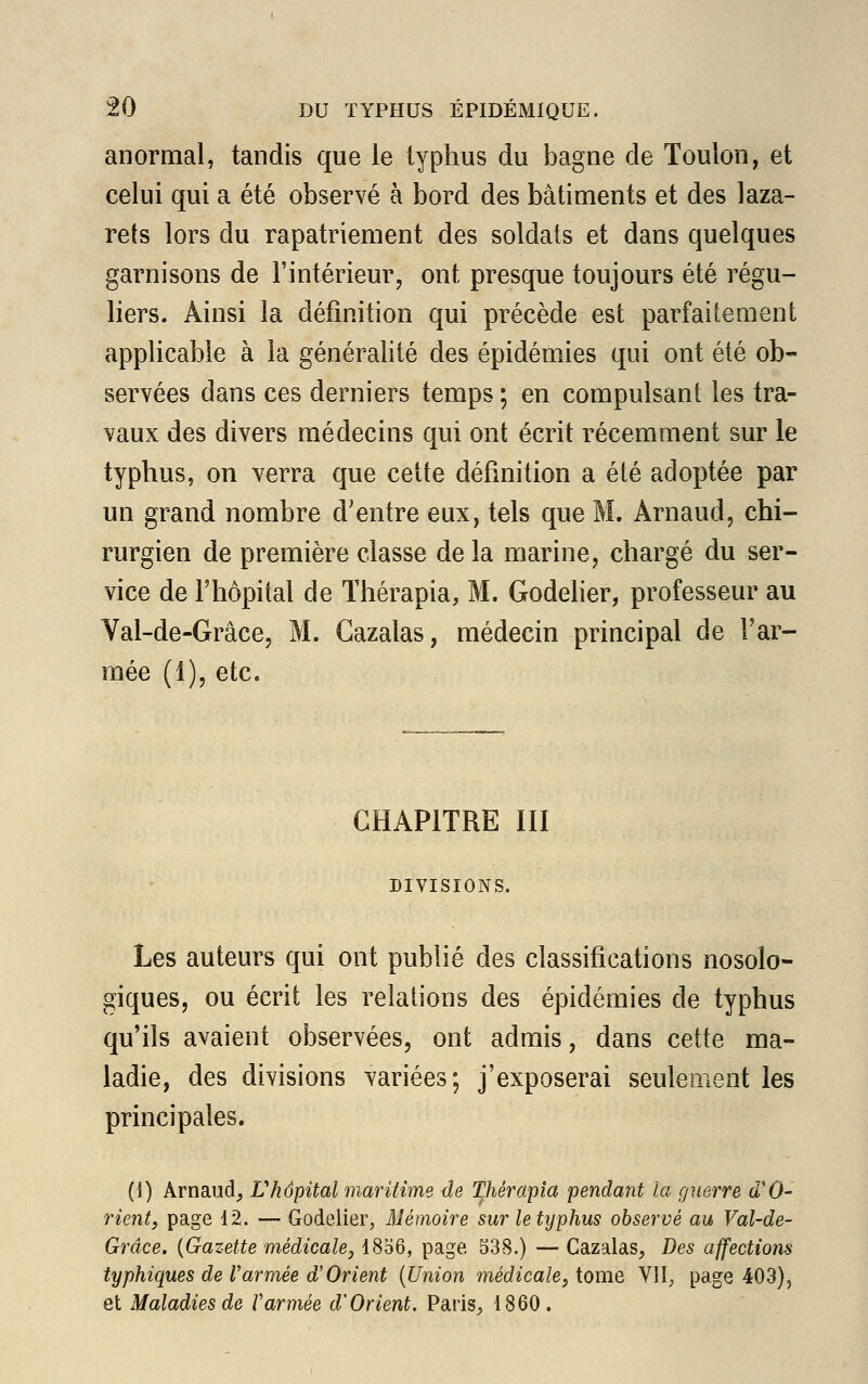 anormal, tandis que le typhus du bagne de Toulon, et celui qui a été observé à bord des bâtiments et des laza- rets lors du rapatriement des soldats et dans quelques garnisons de l'intérieur, ont presque toujours été régu- liers. Ainsi la définition qui précède est parfaitement applicable à la généralité des épidémies qui ont été ob- servées dans ces derniers temps ; en compulsant les tra- vaux des divers médecins qui ont écrit récemment sur le typhus, on verra que cette définition a été adoptée par un grand nombre d'entre eux, tels que M. Arnaud, chi- rurgien de première classe de la marine, chargé du ser- vice de l'hôpital de Thérapia, M. Godelier, professeur au Val-de-Grâce, M. Gazalas, médecin principal de l'ar- mée (1), etc. CHAPITRE III DIVISIONS. Les auteurs qui ont publié des classifications nosolo- giques, ou écrit les relations des épidémies de typhus qu'ils avaient observées, ont admis, dans cette ma- ladie, des divisions variées; j'exposerai seulement les principales. (I) Arnaud, L'hôpital maritime de Thérapia pendant la guerre d'O- rient, page 12. — Godelier, Mémoire sur le typhus observé au Val-de- Grâce. {Gazette médicale, 1856, page 538.) — Cazalas, Des affections typhiques de l'armée d'Orient (Union médicale, tome VII, page 403), et Maladies de l'armée d'Orient. Paris, 1860.