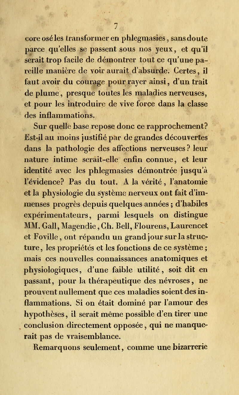 coreoséles transformer en phlegmasies, sans doute parce qu'elles se passent sous nos yeux, et qu'il serait trop facile de démontrer tout ce qu'une pa- reille manière de voir aurait d'absurde. Certes, il faut avoir du courage pour rayer ainsi, d'un trait de plume, presque toutes les maladies nerveuses, et pour les introduire de vive force dans la classe des inflammations. Sur quelle base repose donc ce rapprochement? Est-il au moins justifié par de grandes découvertes dans la pathologie des affections nerveuses? leur nature intime serait-elle enfin connue, et leur identité avec les phlegmasies démontrée jusqu'à l'évidence? Pas du tout. A la vérité, l'anatomie et la physiologie du système nerveux ont fait d'im- menses progrès depuis quelques années ; d'habiles expérimentateurs, parmi lesquels on distingue MM. Gall, Magendie, Ch. Bell, Flourens, Laurencet et Foville, ont répandu un grand jour sur la struc- ture , les propriétés et les fonctions de ce système ; mais ces nouvelles connaissances anatomiques et physiologiques, d'une faible utilité, soit dit en passant, pour la thérapeutique des névroses, ne prouvent nullement que ces maladies soient des in- flammations. Si on était dominé par l'amour des hypothèses, il serait même possible d'en tirer une conclusion directement opposée, qui ne manque- rait pas de vraisemblance. Remarquons seulement, comme une bizarrerie