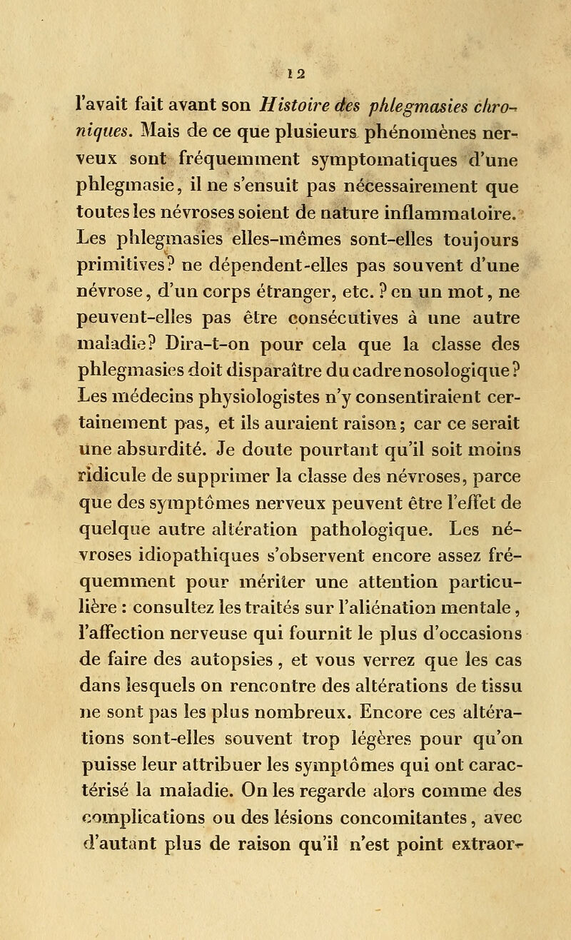 l'avait fait avant son Histoire des phlegmasies ckro^ niques. Mais de ce que plusieurs phénomènes neiv veux sont fréquemment symptomatiques d'une phleginasie, il ne s'ensuit pas nécessairement que toutes les névroses soient de nature inflammatoire. Les phlegmasies elles-mêmes sont-elles toujours primitives? ne dépendent-elles pas souvent d'une névrose, d'un corps étranger, etc. ? en un mot, ne peuvent-elles pas être consécutives à une autre maladie? Dira-t-on pour cela que la classe des phlegmasies doit disparaître du cadre nosologique ? Les médecins physiologistes n'y consentiraient cer- tainement pas, et ils auraient raison; car ce serait une absurdité. Je doute pourtant qu'il soit moins ridicule de supprimer la classe des névroses, parce que des symptômes nerveux peuvent être l'effet de quelque autre altération pathologique. Les né- vroses idiopathiques s'observent encore assez fré- quemment pour mériter une attention particu- lière : consultez les traités sur l'aliénation mentale, l'affection nerveuse qui fournit le plus d'occasions de faire des autopsies, et vous verrez que les cas dans lesquels on rencontre des altérations de tissu ne sont pas les plus nombreux. Encore ces altéra- tions sont-elles souvent trop légères pour qu'on puisse leur attribuer les symptômes qui ont carac- térisé la maladie. On les regarde alors comme des complications ou des lésions concomitantes, avec d'autant plus de raison qu'il n'est point extraor*-