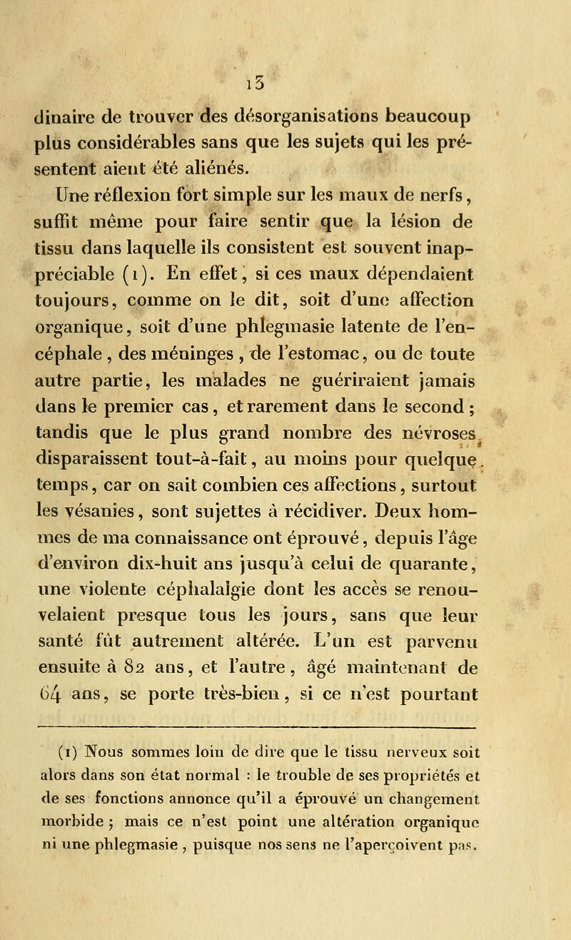 16 dinaire de trouver des désorganisations beaucoup plus considérables sans que les sujets qui les pré- sentent aient été aliénés. Une réflexion fort simple sur les maux de nerfs, suffit même pour faire sentir que la lésion de tissu dans laquelle ils consistent est souvent inap- préciable (1). En effet, si ces maux dépendaient toujours, comme on le dit, soit d'une affection organique, soit d'une phlegmasie latente de l'en- céphale , des méninges , de l'estomac, ou de toute autre partie, les malades ne guériraient jamais dans le premier cas , et rarement dans le second ; tandis que le plus grand nombre des névroses disparaissent tout-à-fait, au moins pour quelque, temps, car on sait combien ces affections, surtout les vésanies, sont sujettes à récidiver. Deux hom- mes de ma connaissance ont éprouvé, depuis l'âge d'environ dix-huit ans jusqu'à celui de quarante, une violente céphalalgie dont les accès se renou- velaient presque tous les jours, sans que leur santé fût autrement altérée. L'un est parvenu ensuite à 82 ans, et l'autre, âgé maintenant de 64 ans, se porte très-bien, si ce n'est pourtant (1) Nous sommes loin de dire que le tissu nerveux soit alors dans son état normal : le trouble de ses propriétés et de ses fonctions annonce qu'il a éprouvé un changement morbide ; mais ce n'est point une altération organique ni une phlegmasie , puisque nos sens ne l'aperçoivent pas.