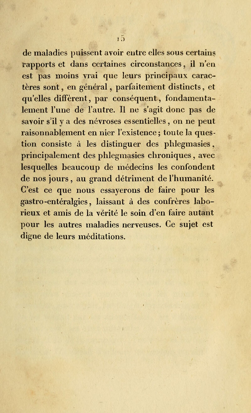 i ;) de maladies puissent avoir entre elles sous certains rapports et dans certaines circonstances, il n'en est pas moins vrai que leurs principaux carac- tères sont, en général, parfaitement distincts, et qu'elles diffèrent, par conséquent, fondamenta- lement l'une de l'autre. Il ne s'agit donc pas de savoir s'il y a des névroses essentielles , on ne peut raisonnablement en nier l'existence; toute la ques- tion consiste à les distinguer des phlegmasies, principalement des phlegmasies chroniques, avec lesquelles beaucoup de médecins les confondent de nos jours, au grand détriment de l'humanité. C'est ce que nous essayerons de faire pour les gastro-entéralgies, laissant à des confrères labo- rieux et amis de la vérité le soin d'en faire autant pour les autres maladies nerveuses. Ce sujet est digne de leurs méditations.