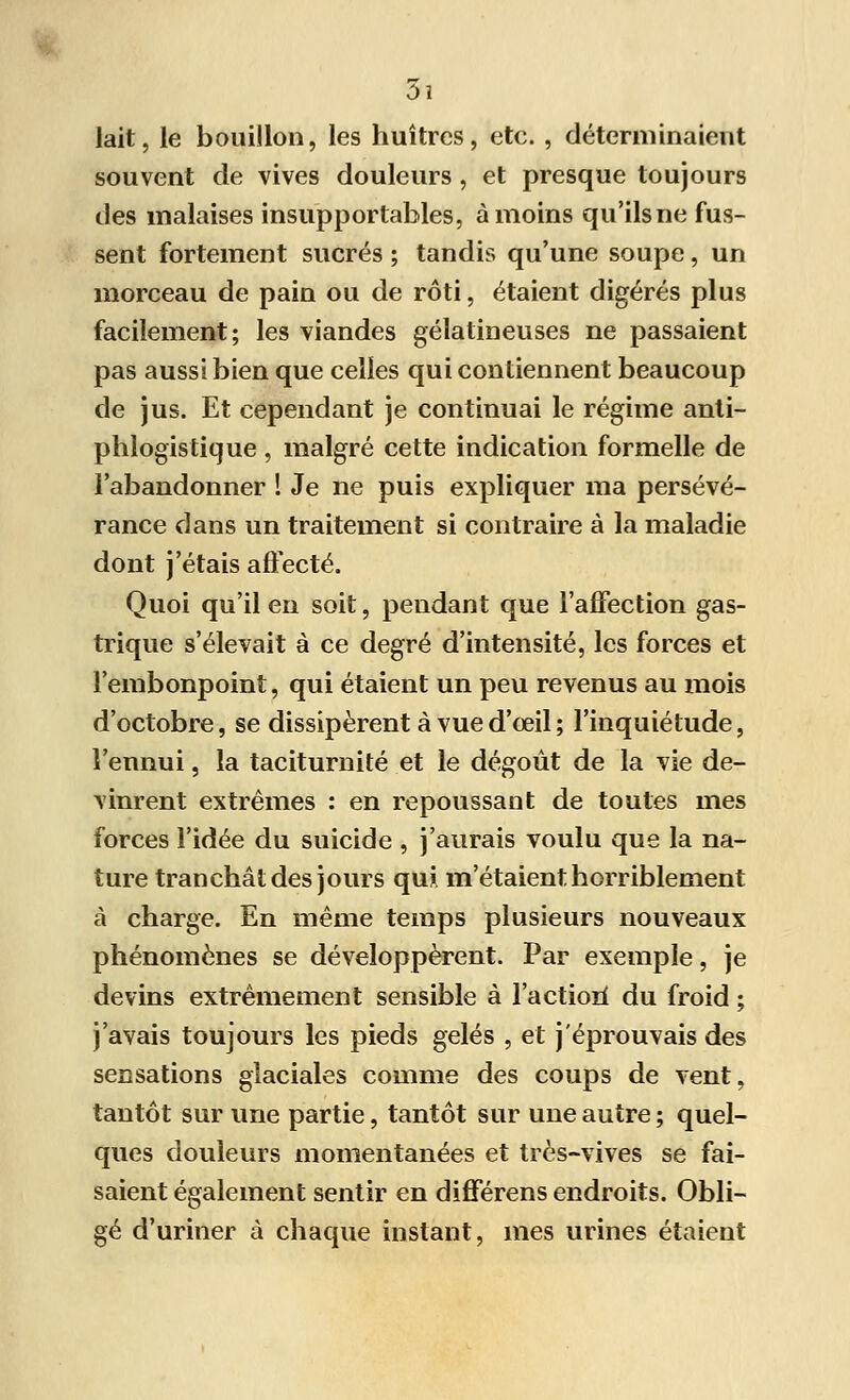 lait, le bouillon, les huîtres, etc. , déterminaient souvent de vives douleurs, et presque toujours des malaises insupportables, à moins qu'ils ne fus- sent fortement sucrés ; tandis qu'une soupe, un morceau de pain ou de rôti, étaient digérés plus facilement; les viandes gélatineuses ne passaient pas aussi bien que celles qui contiennent beaucoup de jus. Et cependant je continuai le régime anti- phlogistique , malgré cette indication formelle de l'abandonner ! Je ne puis expliquer ma persévé- rance dans un traitement si contraire à la maladie dont j'étais affecté. Quoi qu'il en soit, pendant que l'affection gas- trique s'élevait à ce degré d'intensité, les forces et l'embonpoint, qui étaient un peu revenus au mois d'octobre, se dissipèrent à vue d'œil ; l'inquiétude, l'ennui, la taciturnité et le dégoût de la vie de- vinrent extrêmes : en repoussant de toutes mes forces l'idée du suicide , j'aurais voulu que la na- ture tranchât des jours qui m'étaient horriblement à charge. En même temps plusieurs nouveaux phénomènes se développèrent. Par exemple, je devins extrêmement sensible à l'actiori du froid ; j'avais toujours les pieds gelés , et j'éprouvais des sensations glaciales comme des coups de vent, tantôt sur une partie, tantôt sur une autre ; quel- ques douleurs momentanées et très-vives se fai- saient également sentir en différens endroits. Obli- gé d'uriner à chaque instant, mes urines étaient