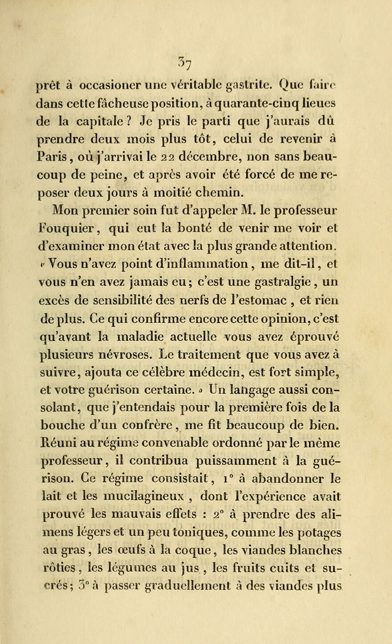 *7 prêt à occasioncr une véritable gastrite. Que faire dans cette fâcheuse position, à quarante-cinq lieues de la capitale ? Je pris le parti que j'aurais dû prendre deux mois plus tôt, celui de revenir à Paris, où j'arrivai le 22 décembre, non sans beau- coup de peine, et après avoir été forcé de me re- poser deux jours à moitié chemin. Mon premier soin fut d'appeler M. le professeur Fouquier, qui eut la bonté de venir me voir et d'examiner mon état avec la plus grande attention. •' Vous n'avez point d'inflammation, me dit-il, et vous n'en avez jamais eu; c'est une gastralgie , un excès de sensibilité des nerfs de l'estomac , et rien de plus. Ce qui confirme encore cette opinion, c'est qu'avant la maladie actuelle vous avez éprouvé plusieurs névroses. Le traitement que vous avez à suivre, ajouta ce célèbre médecin, est fort simple, et votre guérison certaine. » Un langage aussi con- solant, que j'entendais pour la première fois de la bouche d'un confrère, me fît beaucoup de bien. Réuni au régime convenable ordonné par le même professeur, il contribua puissamment à la gué- rison. Ce régime consistait, 1 ° à abandonner le lait et les mucilagineux , dont l'expérience avait prouvé les mauvais effets : 20 à prendre des aîi- mens légers et un peu toniques, comme les potages au gras, les œufs à la coque, les viandes blanches rôties, les légumes au jus , les fruits cuits et su- crés ; 5° à passer graduellement à des viandes plus