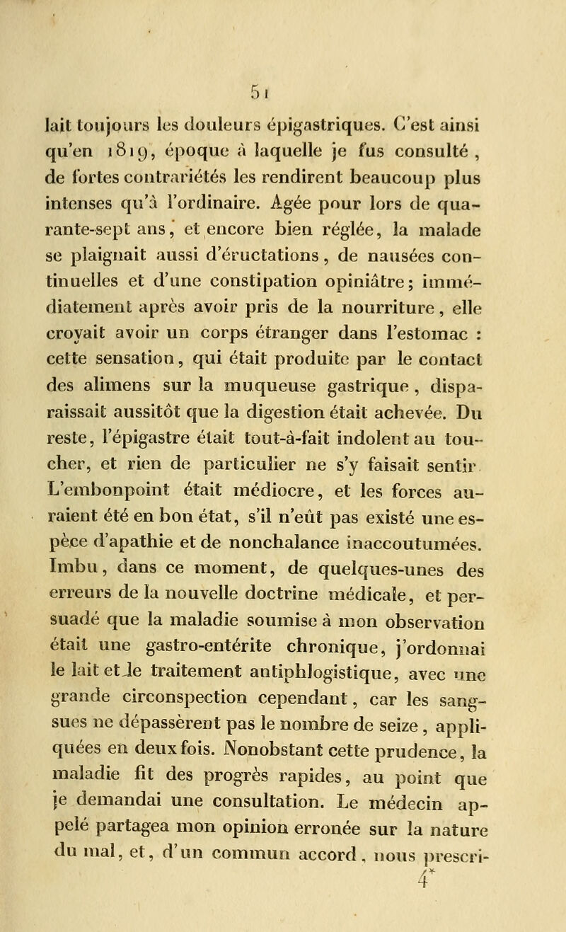 lait toujours les douleurs épigastriques. C'est ainsi qu'en 181 y, époque à laquelle je fus consulté, de fortes contrariétés les rendirent beaucoup plus intenses qu'à l'ordinaire. Agée pour lors de qua- rante-sept ans, et encore bien réglée, la malade se plaignait aussi d'éructations, de nausées con- tinuelles et d'une constipation opiniâtre ; immé- diatement après avoir pris de la nourriture, elle croyait avoir un corps étranger dans l'estomac : cette sensation, qui était produite par le contact des alimens sur la muqueuse gastrique , dispa- raissait aussitôt que la digestion était achevée. Du reste, l'épigastre était tout-à-fait indolent au tou- cher, et rien de particulier ne s'y faisait sentir L'embonpoint était médiocre, et les forces au- raient été en bon état, s'il n'eût pas existé une es- pèce d'apathie et de nonchalance inaccoutumées. Imbu, dans ce moment, de quelques-unes des erreurs de la nouvelle doctrine médicale, et per- suadé que la maladie soumise à mon observation était une gastro-entérite chronique, j'ordonnai le lait et Je traitement antiphlogistique, avec une grande circonspection cependant, car les sang- sues ne dépassèrent pas le nombre de seize, appli- quées en deux fois. Nonobstant cette prudence, la maladie fit des progrès rapides, au point que je demandai une consultation. Le médecin ap- pelé partagea mon opinion erronée sur la nature du mal, et, d'un commun accord, nous prescri- 4*