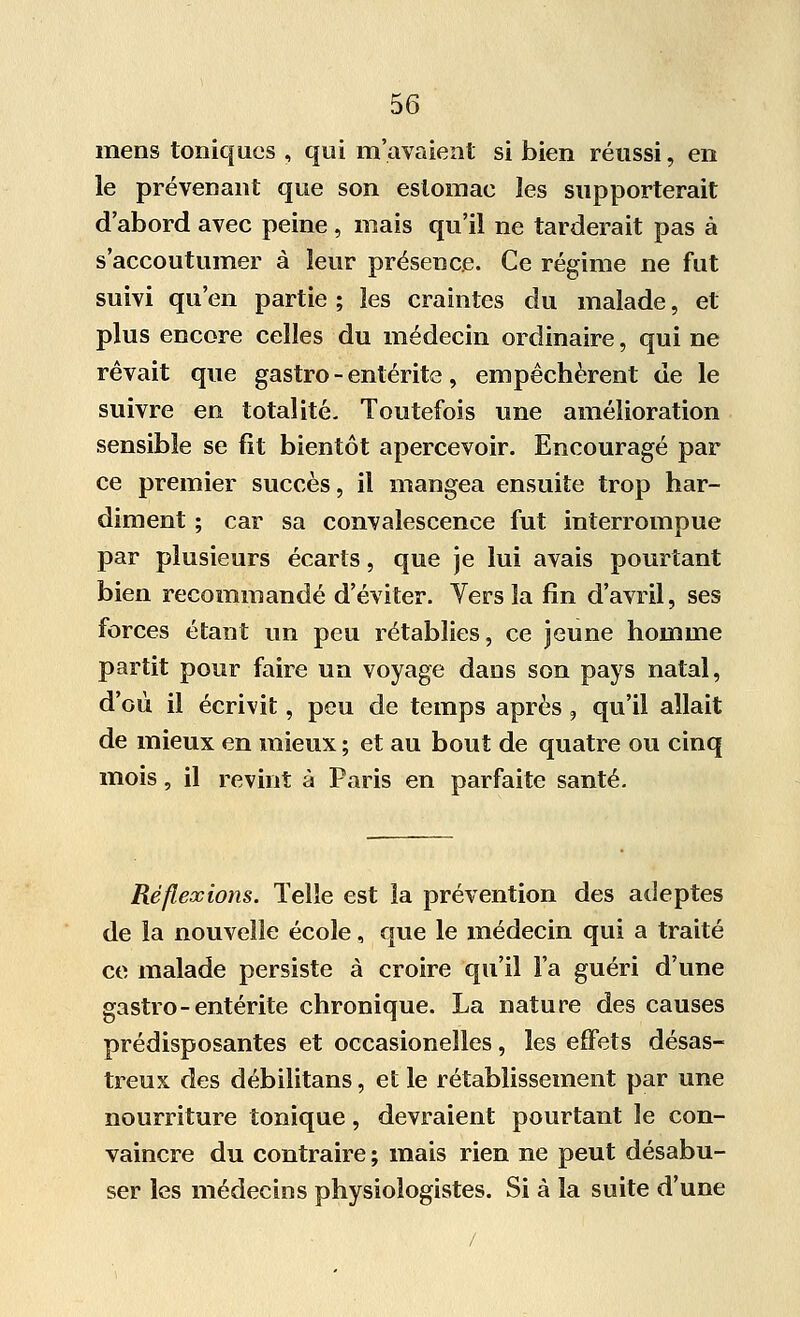 mens toniques , qui m'avaient si bien réussi, en le prévenant que son estomac les supporterait d'abord avec peine , mais qu'il ne tarderait pas à s'accoutumer à leur présence. Ce régime ne fut suivi qu'en partie ; les craintes du malade, et plus encore celles du médecin ordinaire, qui ne rêvait que gastro - entérite, empêchèrent de le suivre en totalité. Toutefois une amélioration sensible se fit bientôt apercevoir. Encouragé par ce premier succès, il mangea ensuite trop har- diment ; car sa convalescence fut interrompue par plusieurs écarts, que je lui avais pourtant bien recommandé d'éviter. Vers la fin d'avril, ses forces étant un peu rétablies, ce jeune homme partit pour faire un voyage dans son pays natal, d'où il écrivit, peu de temps après , qu'il allait de mieux en mieux ; et au bout de quatre ou cinq mois, il revint à Paris en parfaite santé. Réflexions. Telle est la prévention des adeptes de la nouvelle école, que le médecin qui a traité ce malade persiste à croire qu'il l'a guéri d'une gastro-entérite chronique. La nature des causes prédisposantes et occasionelles, les effets désas- treux des débilitans, et le rétablissement par une nourriture tonique, devraient pourtant le con- vaincre du contraire ; mais rien ne peut désabu- ser les médecins physiologistes. Si à la suite d'une