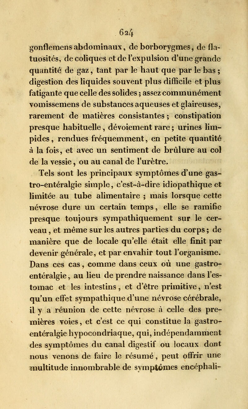 gonflemens abdominaux, de borborygmes, de fla- tuosités, de coliques et de l'expulsion d'une grande quantité de gaz, tant par le haut que par le bas ; digestion des liquides souvent plus difficile et plus fatigante que celle des solides ; assez communément vomissemens de substances aqueuses et glaireuses, rarement de matières consistantes ; constipation presque habituelle, dévoiement rare ; urines lim- pides , rendues fréquemment, en petite quantité à la fois, et avec un sentiment de brûlure au col de la vessie, ou au canal de l'urètre. Tels sont les principaux symptômes d'une gas- tro-entéralgie simple, c'est-à-dire idiopathique et limitée au tube alimentaire ; mais lorsque cette névrose dure un certain temps, elle se ramifie presque toujours sympathiquement sur le cer- veau , et même sur les autres parties du corps ; de manière que de locale qu'elle était elle finit par devenir générale, et par envahir tout l'organisme. Dans ces cas, comme dans ceux où une gastro- entéralgie, au lieu de prendre naissance dans l'es- tomac et les intestins, et d'être primitive, n'est qu'un effet sympathique d'une névrose cérébrale, il y a réunion de cette névrose à celle des pre- mières voies, et c'est ce qui constitue la gastro- entéralgie hypocondriaque, qui, indépendamment des symptômes du canal digestif ou locaux dont nous venons de faire le résumé, peut offrir une multitude innombrable de symptômes encéphali-